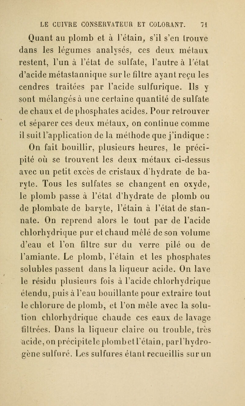 Quant au plomb et à l'étain^, s'il s'en trouve dans les légumes analysés, ces deux métaux restent, l'un à l'état de sulfate, l'autre à Tétat d'acide métastannique sur le filtre ayant reçu les cendres traitées par l'acide sulfurique. Ils y sont mélangés à une certaine quantité de sulfate de chaux et de phosphates acides. Pour retrouver et séparer ces deux métaux^ on continue comme il suit l'application de la méthode que j'indique : On fait bouillir, plusieurs heures, le préci- pité où se trouvent les deux métaux ci-dessus avec un petit excès de cristaux d'hydrate de ba- ryte. Tous les sulfates se changent en oxyde, le plomb passe à l'état d'hydrate de plomb ou de plombate de baryte, l'étain à l'état de stan- nate. On reprend alors le tout par de l'acide chlorhydrique pur et chaud mêlé de son volume d'eau et l'on filtre sur du verre pilé ou de l'amiante. Le plomb, l'étain et les phosphates solubles passent dans la liqueur acide. On lave le résidu plusieurs fois à l'acide chlorhydrique étendu, puis à l'eau bouillante pour extraire tout le chlorure de plomb, et l'on mêle avec la solu- tion chlorhydrique chaude ces eaux de lavage filtrées. Dans la liqueur claire ou trouble, très acide, on précipitele plomb et l'étain, parl'hydro- gène sulfuré. Les sulfures étant recueillis sur un