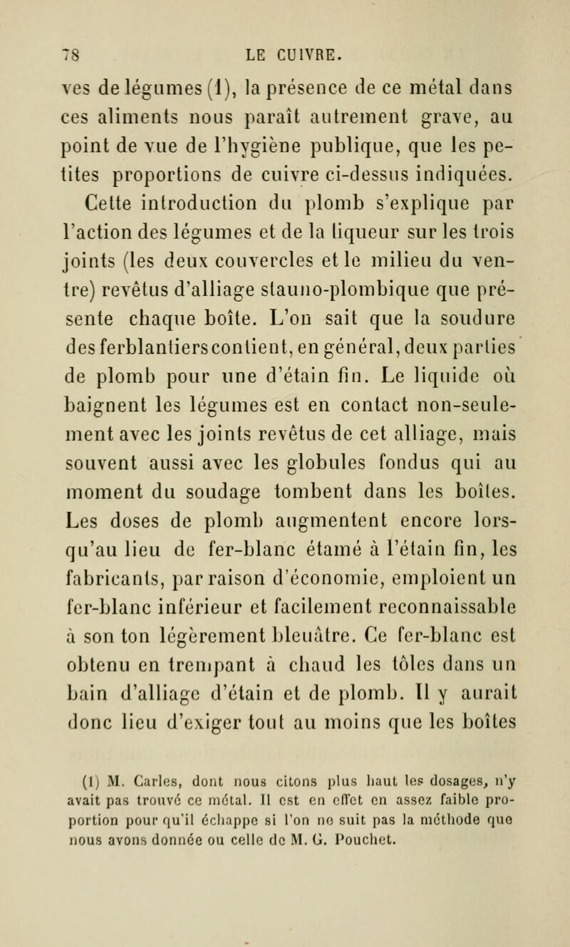 ves de légumes (1), la présence de ce métal dans ces aliments nous paraît autrement grave, au point de vue de l'hygiène publique, que les pe- tites proportions de cuivre ci-dessus indiquées. Cette introduction du plomb s'explique par l'action des légumes et de la liqueur sur les trois joints (les deux couvercles elle milieu du ven- tre) revêtus d'alliage slauno-plombique que pré- sente chaque boîte. L'on sait que la soudure des ferblantiersconlient, en général, deux parties de plomh pour une d'étain fin. Le liquide où baignent les légumes est en contact non-seule- ment avec les joints revêtus de cet alliage, mais souvent aussi avec les globules fondus qui au moment du soudage tombent dans les boîtes. Les doses de plomb augmentent encore lors- qu'au lieu de fer-blanc étamé à l'étain fin, les fabricants, par raison d'économie, emploient un fer-blanc inférieur et facilement reconnaissable à son ton légèrement bleuâtre. Ce fer-blanc est obtenu en trempant à chaud les tôles dans un bain d'alliage d'étain et de plomb. Il y aurait donc lieu d'exiger tout au moins que les boîtes (i) M. Caries, dont nous citons plus liaut les dosages, n'y avait pas trouvé ce métal. 11 est en ciïct en assez faible pro- portion pour qu'il échappe si l'on no suit pas la méthode quo nous avons donnée ou celle de M. G. Pouchet.