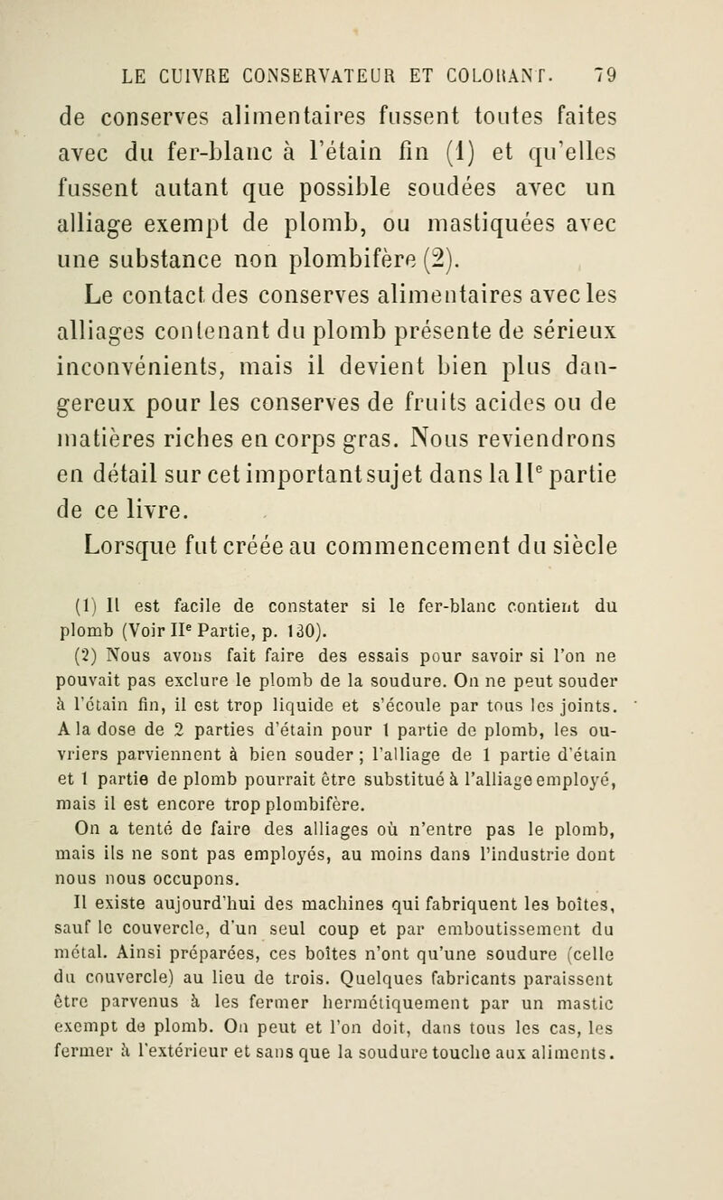 de conserves alimentaires fussent toutes faites avec du fer-blauc à l'étain fin (1) et qu'elles fussent autant que possible soudées avec un alliage exempt de plomb, ou mastiquées avec une substance non plombifère (2). Le contact des conserves alimentaires avec les alliages contenant du plomb présente de sérieux inconvénients, mais il devient bien plus dan- gereux pour les conserves de fruits acides ou de matières riches en corps gras. Nous reviendrons en détail sur cetimportantsujet dans la 11^ partie de ce livre. Lorsque fut créée au commencement du siècle (1) Il est facile de constater si le fer-blanc contient du plomb (Voir IP Partie, p. 130). (2) Nous avons fait faire des essais pour savoir si l'on ne pouvait pas exclure le plomb de la soudure. On ne peut souder à l'ctain fin, il est trop liquide et s'écoule par tous les joints. A la dose de 2 parties d'étain pour 1 partie de plomb, les ou- vriers parviennent à bien souder ; l'alliage de 1 partie d'étain et t partie de plomb pourrait être substitué à l'alliage employé, mais il est encore trop plombifère. On a tenté de faire des alliages où n'entre pas le plomb, mais ils ne sont pas employés, au moins dans l'industrie dont nous nous occupons. Il existe aujourd'hui des machines qui fabriquent les boîtes, sauf le couvercle, d'un seul coup et par emboutissement du métal. Ainsi préparées, ces boîtes n'ont qu'une soudure (celle du couvercle) au lieu de trois. Quelques fabricants paraissent être parvenus à les fermer hermétiquement par un mastic exempt de plomb. On peut et l'on doit, dans tous les cas, les fermer à l'extérieur et sans que la soudure touche aux aliments.