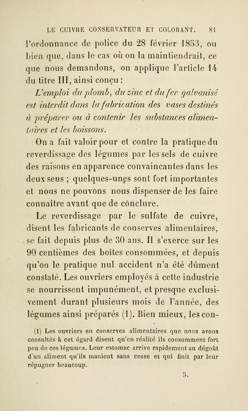 l'ordonnance de police du 28 février 1853, ou bien que, dans le cas où on la maintiendrait, ce que nous demandons, on applique l'article 14 du titre III, ainsi conçu : L'emploi du plomb, du zinc et du fer galvanisé est interdit dans la fabrication des vases dcstiîiés à préparer on à contenir les substances alimen- taires et les boissons. On a fait valoir pour et contre la pratique du reverdissage des légumes par les sels de cuivre des raisons en apparence convaincantes dans les deux sens ; quelques-unps sont fort importantes et nous ne pouvons nous dispenser de les faire connaître avant que de conclure. Le reverdissage par le sulfate de cuivre, disent les fabricants de conserves alimentaires, ^ , se fait depuis plus de 30 ans. Il s'exerce sur les 90 centièmes des boîtes consommées, et depuis qu'on le pratique nul accident n'a été dûment constaté. Les ouvriers employés à cette industrie se nourrissent impunément, et presque exclusi- vement durant plusieurs mois de l'année, des légumes ainsi préparés (1). Bien mieux, lescon- (1) Les ouvriers en conserves alimentaires que nous avons consultes à cet égard disent qu'en réalité ils consomment fort peu de ces légumes. Leur estomac arrive rapidement au dégoût d'un aliment qu'ils manient sans cesse et qui finit par leur répugner beaucoup. 5.