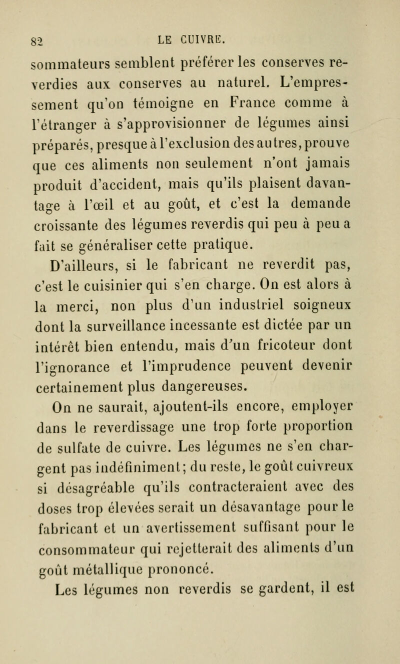 sommateurs semblent préférer les conserves re- verdies aux conserves au naturel. L'empres- sement qu'on témoigne en France comme à Félranger à s'approvisionner de légumes ainsi préparés, presque à l'exclusion des au très, prouve que ces aliments non seulement n'ont jamais produit d'accident, mais qu'ils plaisent davan- tage à l'œil et au goût, et c'est la demande croissante des légumes reverdis qui peu à peu a fait se généraliser cette pratique. D'ailleurs, si le fabricant ne reverdit pas, c'est le cuisinier qui s'en charge. On est alors à la merci, non plus d'un industriel soigneux dont la surveillance incessante est dictée par un intérêt bien entendu, mais d'un fricoteur dont l'ignorance et l'imprudence peuvent devenir certainement plus dangereuses. On ne saurait, ajoutent-ils encore, employer dans le reverdissage une trop forte proportion de sulfate de cuivre. Les légumes ne s'en char- gent pas indéfiniment; du reste, le goût cuivreux si désagréable qu'ils contracteraient avec des doses trop élevées serait un désavantage pour le fabricant et un avertissement suffisant pour le consommateur qui rejetterait des aliments d'un goût métallique prononcé. Les légumes non reverdis se gardent, il est