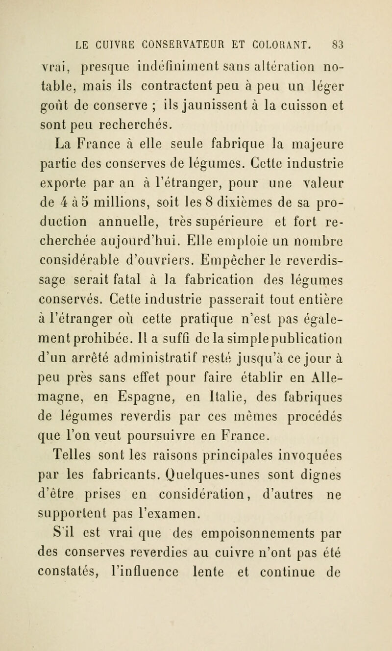 vrai, presque indéfiniment sans altération no- table, mais ils contractent peu à peu un léger goût de conserve ; ils jaunissent à la cuisson et sont peu recherchés. La France à elle seule fabrique la majeure partie des conserves de légumes. Cette industrie exporte par an à l'étranger, pour une valeur de 4 à5 millions, soit les 8 dixièmes de sa pro- duction annuelle, très supérieure et fort re- cherchée aujourd'hui. Elle emploie un nombre considérable d'ouvriers. Empêcher le reverdis- sage serait fatal à la fabrication des légumes conservés. Cette industrie passerait tout entière à l'étranger où cette pratique n'est pas égale- ment prohibée, lia suffi delasimplepublication d'un arrêté administratif resté jusqu'à ce jour à peu près sans effet pour faire établir en Alle- magne, en Espagne, en Italie, des fabriques de légumes reverdis par ces mêmes procédés que l'on veut poursuivre en France. Telles sont les raisons principales invoquées par les fabricants. Quelques-unes sont dignes d'être prises en considération, d'autres ne supportent pas l'examen. S'il est vrai que des empoisonnements par des conserves reverdies au cuivre n'ont pas été constatés, l'influence lente et continue de