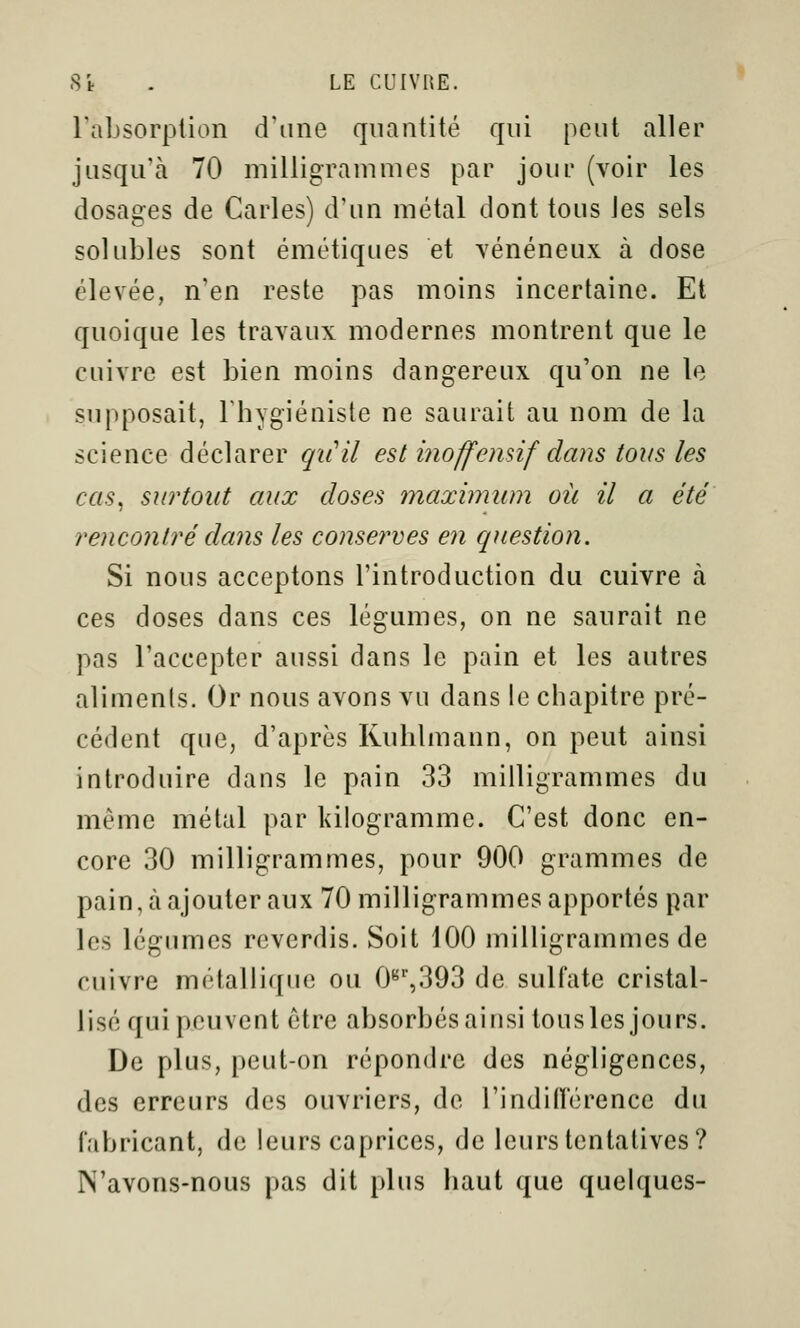 Fabsorplion d'une quantité qui peut aller jusqu'à 70 milligrammes par jour (voir les dosages de Caries) d'un métal dont tous Jes sels solubles sont émétiques et vénéneux à dose élevée, n'en reste pas moins incertaine. Et quoique les travaux modernes montrent que le cuivre est bien moins dangereux qu'on ne le supposait, Fhygiéniste ne saurait au nom de la science déclarer qii'il est inoffennf dans tous les cas^ surtout aux closes înaximum où il a été rencontré dans les consernes en question. Si nous acceptons l'introduction du cuivre à ces doses dans ces légumes, on ne saurait ne pas l'accepter aussi dans le pain et les autres aliments. Or nous avons vu dans le chapitre pré- cédent que, d'après Ruhlmann, on peut ainsi introduire dans le pain 33 milligrammes du même métal par Idlogramme. C'est donc en- core 30 milligrammes, pour 900 grammes de pain, à ajouter aux 70 milligrammes apportés par les légumes reverdis. Soit 100 milligrammes de cuivre métallique ou 0'^'',393 de sulfate cristal- lisé qui peuvent être absorbés ainsi tous les jours. De plus, peut-on répondre des négligences, des erreurs des ouvriers, de rindiiï'érence du fabricant, de leurs caprices, de leurs tentatives? N'avons-nous pas dit plus haut que quelques-