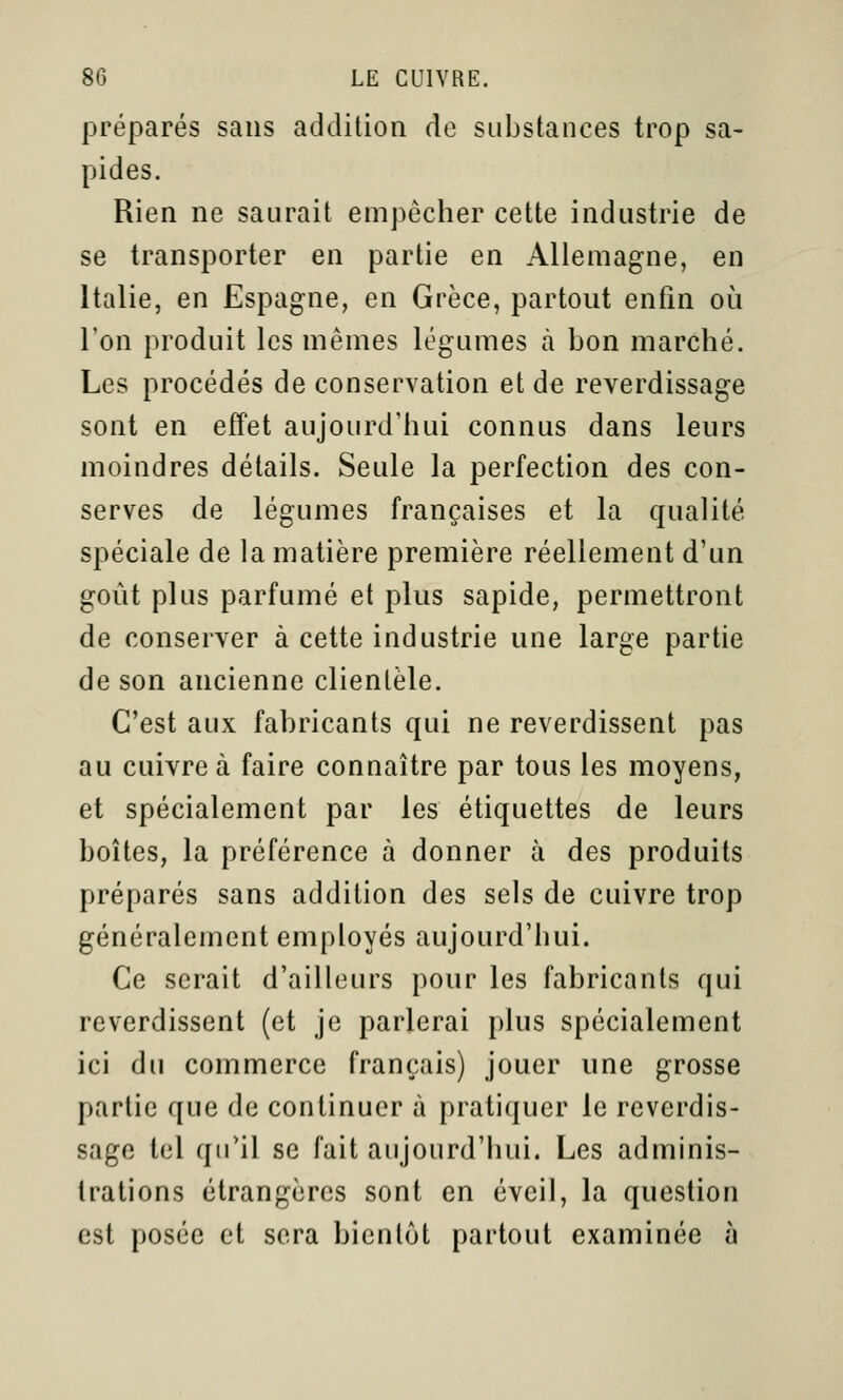 préparés sans addition de substances trop sa- pides. Rien ne saurait empêcher cette industrie de se transporter en partie en Allemagne, en Italie, en Espagne, en Grèce, partout enfin où l'on produit les mêmes légumes à bon marché. Les procédés de conservation et de reverdissage sont en effet aujourd'hui connus dans leurs moindres détails. Seule la perfection des con- serves de légumes françaises et la qualité spéciale de la matière première réellement d'un goût plus parfumé et plus sapide, permettront de conserver à cette industrie une large partie de son ancienne clientèle. C'est aux fabricants qui ne reverdissent pas au cuivre à faire connaître par tous les moyens, et spécialement par les étiquettes de leurs boîtes, la préférence à donner à des produits préparés sans addition des sels de cuivre trop généralement employés aujourd'hui. Ce serait d'ailleurs pour les fabricants qui reverdissent (et je parlerai plus spécialement ici du commerce français) jouer une grosse partie que de continuer à pratiquer le reverdis- sage tel qu'il se fait aujourd'hui. Les adminis- trations étrangères sont en éveil, la question est posée et sera bientôt partout examinée à