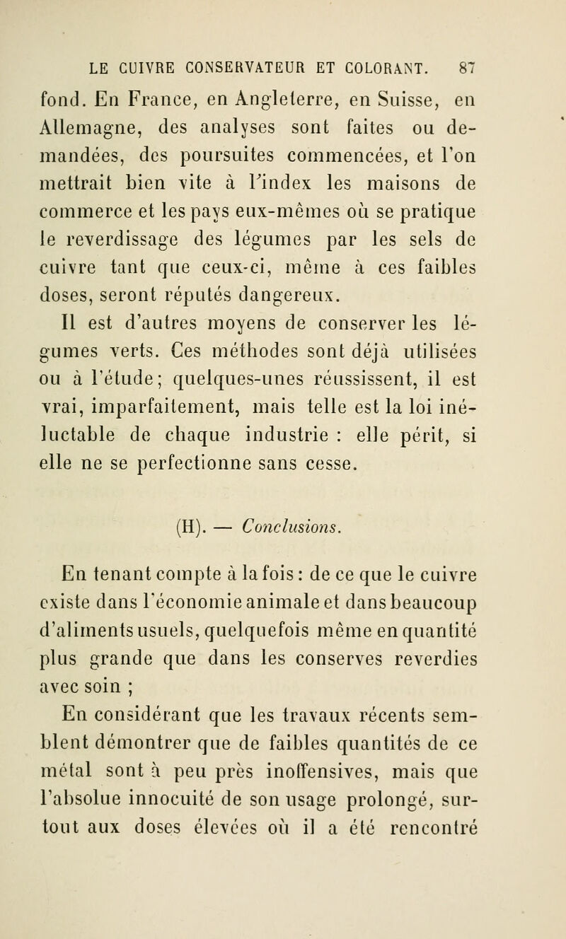 fond. En France, en Angleterre, en Suisse, en Allemagne, des analyses sont faites ou de- mandées, des poursuites commencées, et Ton mettrait bien vite à Tindex les maisons de commerce et les pays eux-mêmes où se pratique le reverdissage des légumes par les sels de cuivre tant que ceux-ci, même à ces faibles doses, seront réputés dangereux. Il est d'autres moyens de conserver les lé- gumes verts. Ces méthodes sont déjà utilisées ou à l'étude; quelques-unes réussissent, il est vrai, imparfaitement, mais telle est la loi iné- luctable de chaque industrie : elle périt, si elle ne se perfectionne sans cesse. (H). — Conclusions. En tenant compte à la fois : de ce que le cuivre existe dans l'économie animale et dans beaucoup d'aliments usuels, quelquefois même en quantité plus grande que dans les conserves reverdies avec soin ; En considérant que les travaux récents sem- blent démontrer que de faibles quantités de ce métal sont à peu près inoffensives, mais que l'absolue innocuité de son usage prolongé, sur- tout aux doses élevées où il a été rencontré