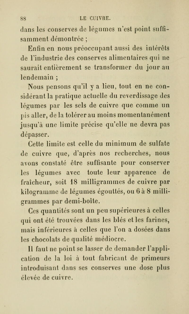 dans les conserves de légumes n'est point suffi- samment démontrée ; Enfin en nous préoccupant aussi des intérêts de l'industrie des conserves alimentaires qui ne saurait entièrement se transformer du jour au lendemain ; Nous pensons qu'il y a lieu, tout en ne con- sidérant la pratique actuelle du reverdissage des légumes par les sels de cuivre que comme un pis aller, delà tolérer au moins momentanément jusqu'à une limite précise qu'elle ne devra pas dépasser. Cette limite est celle du minimum de sulfate de cuivre que, d'après nos recherches, nous avons constaté être suffisante pour conserver les légumes avec toute leur apparence de fraîcheur, soit 18 milligrammes de cuivre par kilogramme de légumes égouttés, ou 6 à 8 milli- grammes par demi-boîte. Ces quantités sont un peu supérieures à celles qui ont été trouvées dans les blés elles farines, mais inférieures à celles que l'on a dosées dans les chocolats de qualité médiocre. Il faut ne point se lasser de demander l'appli- cation do la loi à tout fabricant de primeurs introduisant dans ses conserves une dose plus élevée de cuivre.