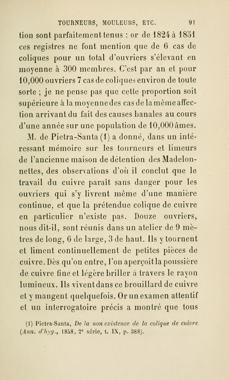 tion sont parfaitement tenus : or de 1824 à 1851 ces registres ne font mention que de 6 cas de coliques pour un total d'ouvriers s'élevant en moyenne à 300 membres. C'est par an et pour 10,000 ouvriers 7 cas de coliques environ de toute sorte ; je ne pense pas que cette proportion soit supérieure à lamoyennedes cas de la même affec- tion arrivant du fait des causes banales au cours d'une année sur une population de 10,000 âmes. M. de Pietra-Santa (1) a donné, dans un inté- ressant mémoire sur les tourneurs et limeurs de l'ancienne maison de détention desMadelon- nettes, des observations d'où il conclut que le travail du cuivre paraît sans danger pour les ouvriers qui s'y livrent même d'une manière continue, et que la prétendue colique de cuivre en particulier n'existe pas. Douze ouvriers, nous dit-il, sont réunis dans un atelier de 9 mè- tres de long, 6 de large, 3 de haut. Ils y tournent et liment continuellement de petites pièces de cuivre. Dès qu'on entre, l'on aperçoitlapoussière de cuivre fine et légère briller à travers le rayon lumineux. Ils vivent dans ce brouillard de cuivre et y mangent quelquefois. Or un examen attentif et un interrogatoire précis a montré que tous (l) Pictra-Santa, De la non existence de la colique de cuivre {An?i. dli'jg., 1858, 2^ série, t. IX, p. 388).