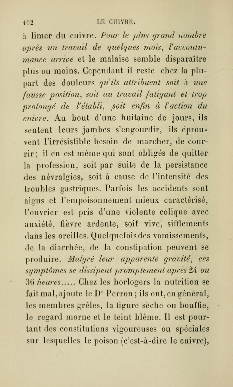 à limer du cuivre. Four le plus grand nombre après un travail de quelques mois, Vaecoulu- mance arrive et le malaise semble disparaître plus ou moins. Cependant il reste chez la plu- part des douleurs quils attribuent soit à une fausse position, soit au travail fatigant et trop prolongé de rétabli, soit enfin à l'action du cuivre. Au bout d'une huitaine de jours, ils sentent leurs jambes s'engourdir, ils éprou- vent l'irrésistible besoin de marcher, de cour- rir; il en est même qui sont obligés de quitter la profession, soit par suite de la persistance des névralgies, soit à cause de l'intensité des troubles gastriques. Parfois les accidents sont aigus et l'empoisonnement mieux caractérisé, l'ouvrier est pris d'une violente colique avec anxiété, fièvre ardente, soif vive, sifflements dans les oreilles. Quelquefoisdes vomissements, de la diarrhée, de la constipation peuvent se produire. Malgré leur apparente gravité, ces symptômes se dissipentjiromptementaprèsVi ou 'iid heures Chez les horlogers la nutrition se fait mal, ajoute le D' Perron ; ils ont, en général, les membres grêles, la figure sèche ou bouffie, le regard morne et le teint blême. H est pour- tant des constitutions vigoureuses ou spéciales sur lesquelles le poison (c'est-à-dire le cuivre),