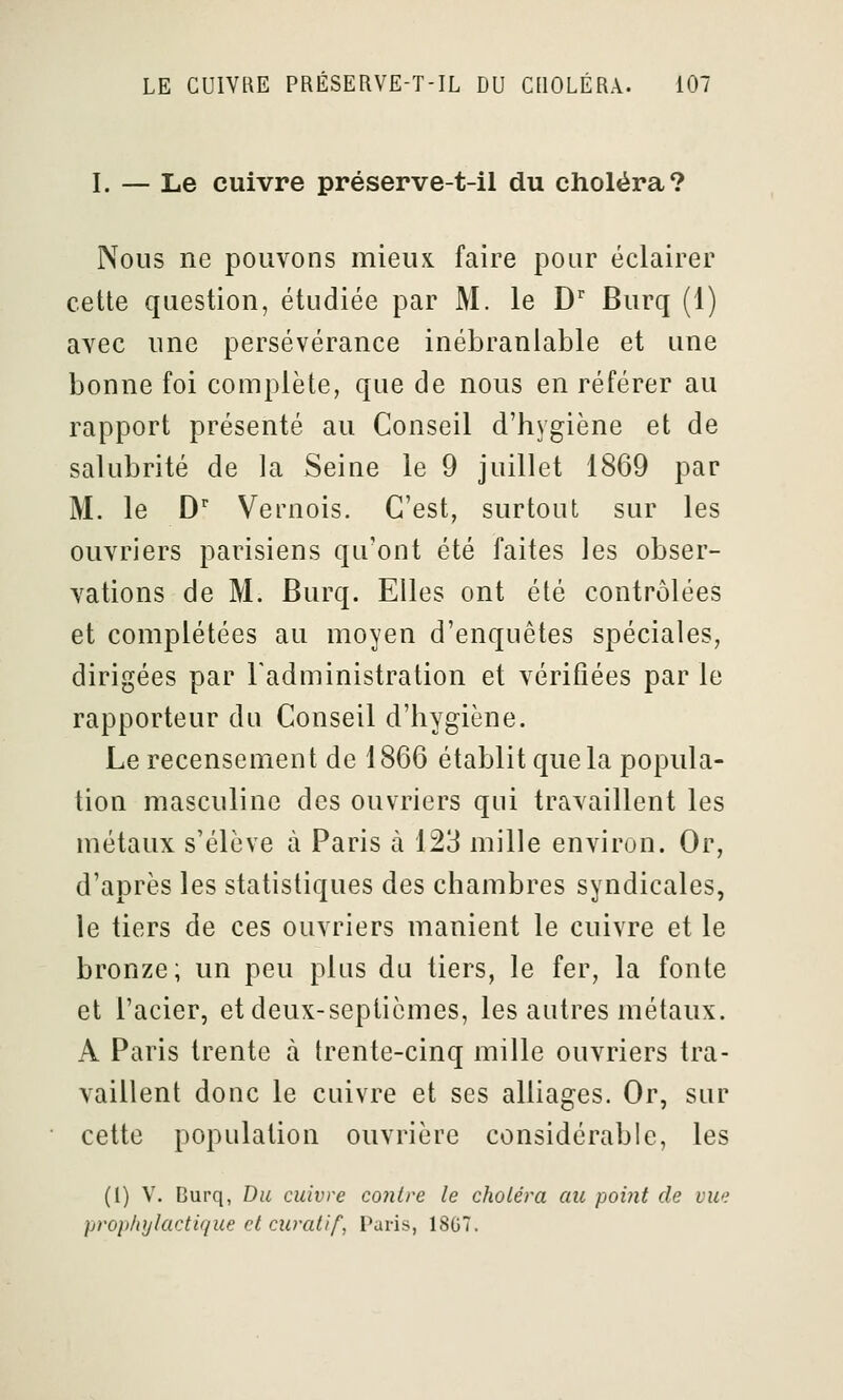 I. — Le cuivre préserve-t-il du choléra? Nous ne pouvons mieux faire pour éclairer cette question, étudiée par M. le D* Burq (1) avec une persévérance inébranlable et une bonne foi complète, que de nous en référer au rapport présenté au Conseil d'hygiène et de salubrité de la Seine le 9 juillet 1869 par M. le D'' Vernois. C'est, surtout sur les ouvriers parisiens qu'ont été faites les obser- vations de M. Burq. Elles ont été contrôlées et complétées au moyen d'enquêtes spéciales, dirigées par l'administration et vérifiées par le rapporteur du Conseil d'hygiène. Le recensement de 1866 établit que la popula- tion masculine des ouvriers qui travaillent les métaux s'élève à Paris à 123 mille environ. Or, d'après les statistiques des chambres syndicales, le tiers de ces ouvriers manient le cuivre et le bronze ; un peu plus du tiers, le fer, la fonte et l'acier, et deux-septièmes, les autres métaux. A Paris trente à trente-cinq mille ouvriers tra- vaillent donc le cuivre et ses alliages. Or, sur cette population ouvrière considérable, les (1) V. Burq, Du cuivre contre le choléra au point de vue prop/iylactique cl curallf, Paris, 18G7.