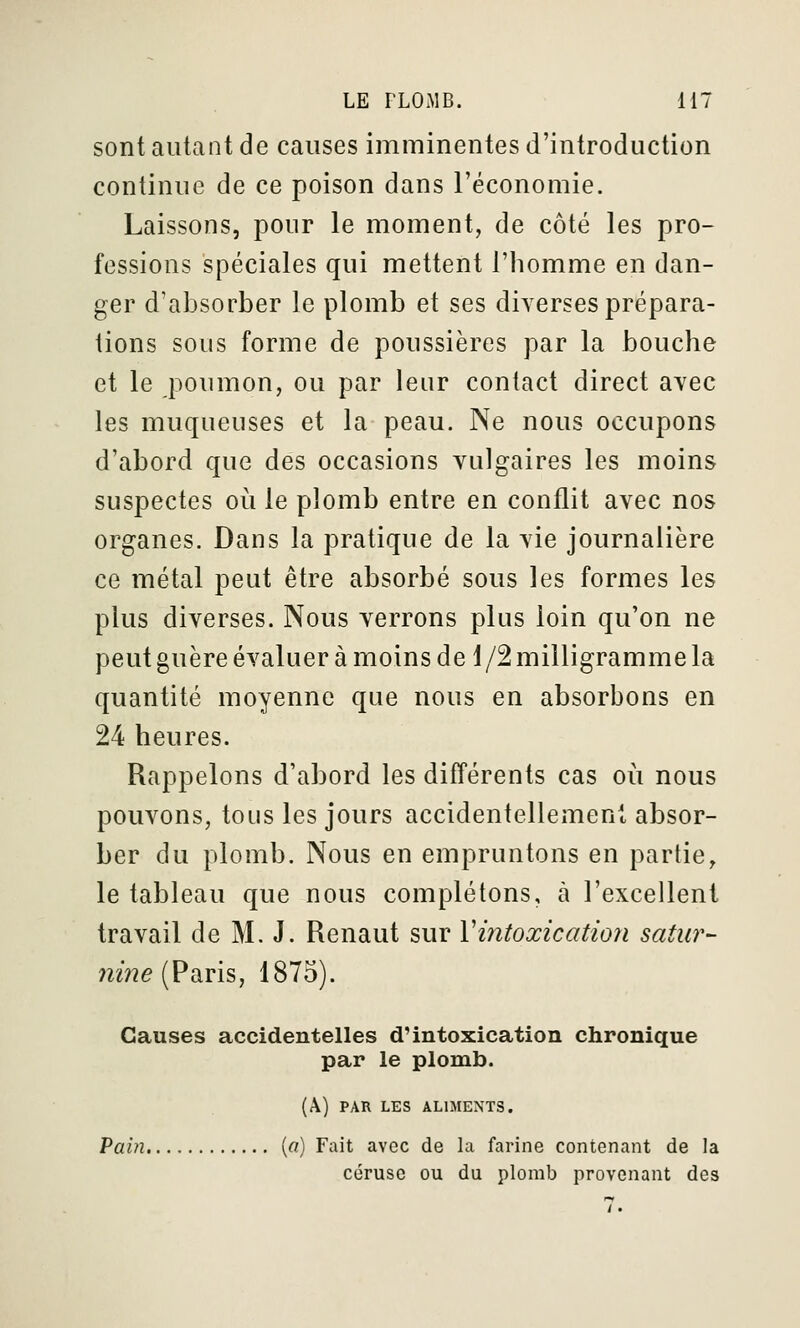 sont autant de causes imminentes d'introduction continue de ce poison dans l'économie. Laissons, pour le moment, de côté les pro- fessions spéciales qui mettent l'homme en dan- ger d'absorber le plomb et ses diverses prépara- tions sous forme de poussières par la bouche et le poumon, ou par leur contact direct avec les muqueuses et la peau. Ne nous occupons d'abord que des occasions vulgaires les moins suspectes où le plomb entre en conflit avec nos organes. Dans la pratique de la vie journalière ce métal peut être absorbé sous les formes les plus diverses. Nous verrons plus loin qu'on ne peut guère évaluer à moins de 1/2 milligramme la quantité moyenne que nous en absorbons en 24 heures. Rappelons d'abord les différents cas oii nous pouvons, tous les jours accidentellement absor- ber du plomb. Nous en empruntons en partie, le tableau que nous complétons, à l'excellent travail de M. J. Renaut sur Viiitoxicatioii satw- nine (Paris, 1875). Causes accidentelles d'intoxication chronique par le plomb. (Â) PAR LES ALIMENTS. Pain [a) Fait avec de la farine contenant de la cérusc ou du plomb provenant des