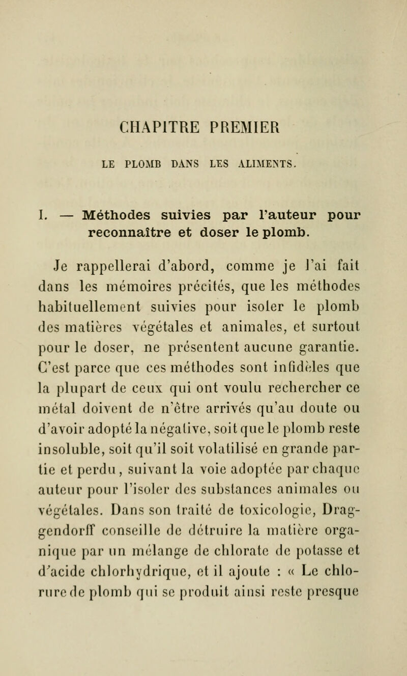 CHAPITRE PREMIER LE PLOMB DANS LES ALIMENTS. I. — Méthodes suivies par l'auteur pour reconnaître et doser le plomb. Je rappellerai d'abord, comme je l'ai fait dans les mémoires précités, que les méthodes habituellement suivies pour isoler le plomb des matières végétales et animales, et surtout pour le doser, ne présentent aucune garantie. C'est parce que ces méthodes sont infidèles que la plupart de ceux qui ont voulu rechercher ce métal doivent de n'être arrivés qu'au doute ou d'avoir adopté la négative, soit que le plomb reste insoluble, soit qu'il soit volatilisé en grande par- lie et perdu, suivant la voie adoptée par chaque auteur pour l'isoler des substances animales ou végétales. Dans son traité de toxicologie, Drag- gendorir conseille de détruire la matière orga- nique par un mélange de chlorate de potasse et d'acide chlorhydrique, et il ajoute : « Le chlo- rure de plomb qui se produit ainsi reste presque