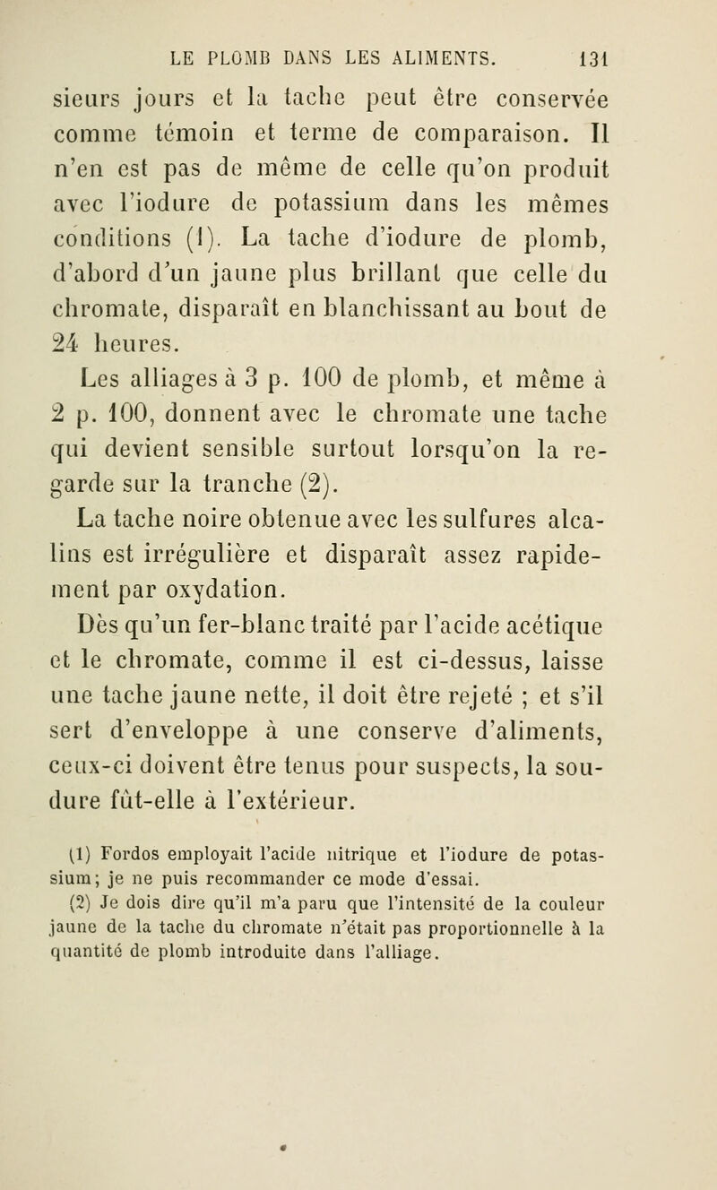 sieurs jours et la tache peut être conservée comme témoin et terme de comparaison. Il n'en est pas de même de celle qu'on produit avec l'iodure de potassium dans les mêmes conditions (1). La tache d'iodure de plomb, d'abord d'un jaune plus brillant que celle du chromate, disparaît en blanchissant au bout de 24 heures. Les alliages à 3 p. 100 de plomb, et même à 2 p. 100, donnent avec le chromate une tache qui devient sensible surtout lorsqu'on la re- garde sur la tranche (2). La tache noire obtenue avec les sulfures alca- lins est irrégulière et disparaît assez rapide- ment par oxydation. Dès qu'un fer-blanc traité par l'acide acétique et le chromate, comme il est ci-dessus, laisse une tache jaune nette, il doit être rejeté ; et s'il sert d'enveloppe à une conserve d'aliments, ceux-ci doivent être tenus pour suspects, la sou- dure fût-elle à l'extérieur. [1) Fordos employait l'acide nitrique et l'iodure de potas- sium; je ne puis recommander ce mode d'essai. (2) Je dois dire qu'il m'a paru que l'intensité de la couleur jaune de la tache du chromate n'était pas proportionnelle à la quantité de plomb introduite dans l'alliage.