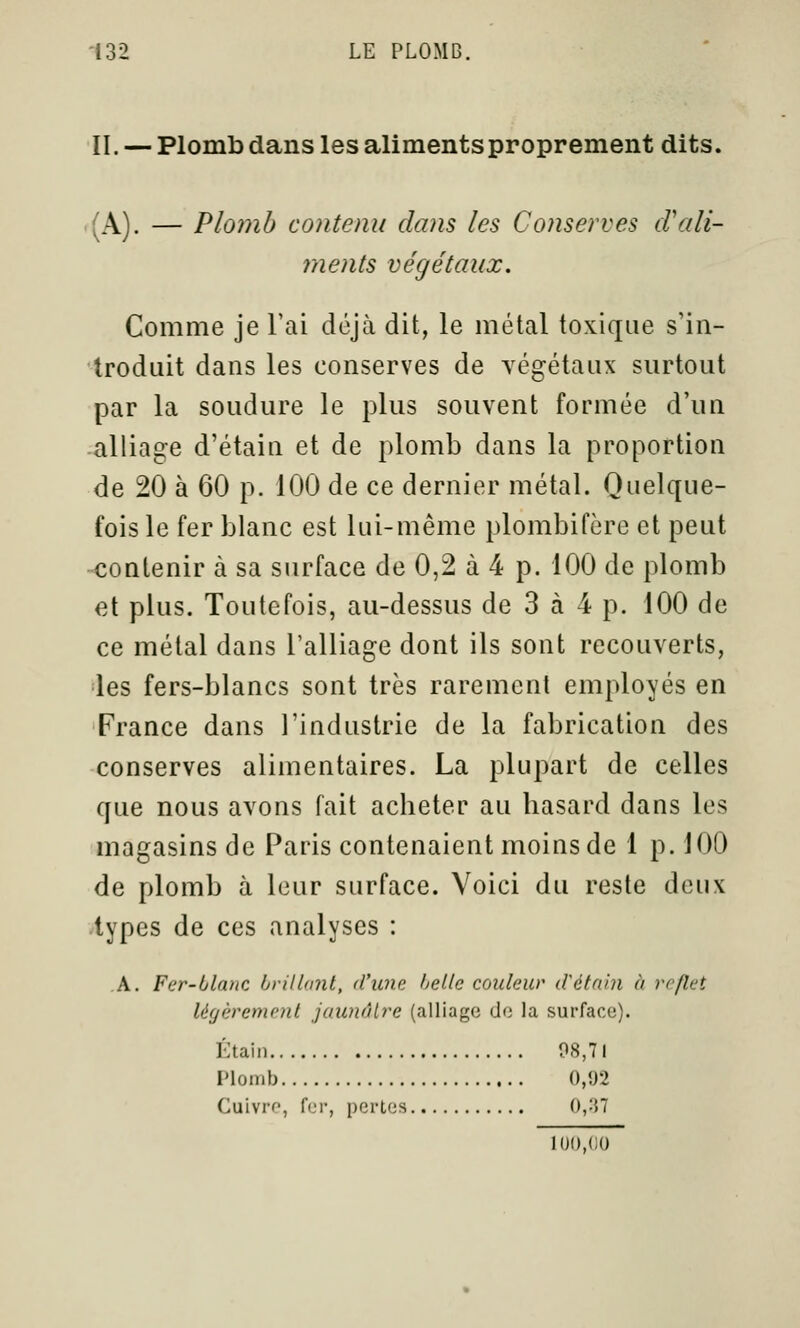 II. — Plomb dans les aliments proprement dits. (A). — Plomb contenu dans les Conserves d'ali- ments végétaux. Comme je l'ai déjà dit, le métal toxique s'in- troduit dans les conserves de végétaux surtout par la soudure le plus souvent formée d'un •alliage d'étaiii et de plomb dans la proportion de 20 à 60 p. 100 de ce dernier métal. Quelque- fois le fer blanc est lui-même plombifère et peut •«contenir à sa surface de 0,2 à 4 p. 100 de plomb et plus. Toutefois, au-dessus de 3 à 4 p. 100 de ce métal dans l'alliage dont ils sont recouverts, les fers-blancs sont très rarement employés en France dans l'industrie de la fabrication des conserves alimentaires. La plupart de celles que nous avons fait acheter au hasard dans les magasins de Paris contenaient moins de 1 p. 100 de plomb à leur surface. Voici du reste deux iypes de ces analyses : A. Fer-ltlanc brillant, d'une hellc couleur ilétnln à reflet légèrement jaunâtre (alliage do la surface). Étaiu 08,71 l'ionib 0,02 Cuivre, fer, pertes 0,:57 100,eu