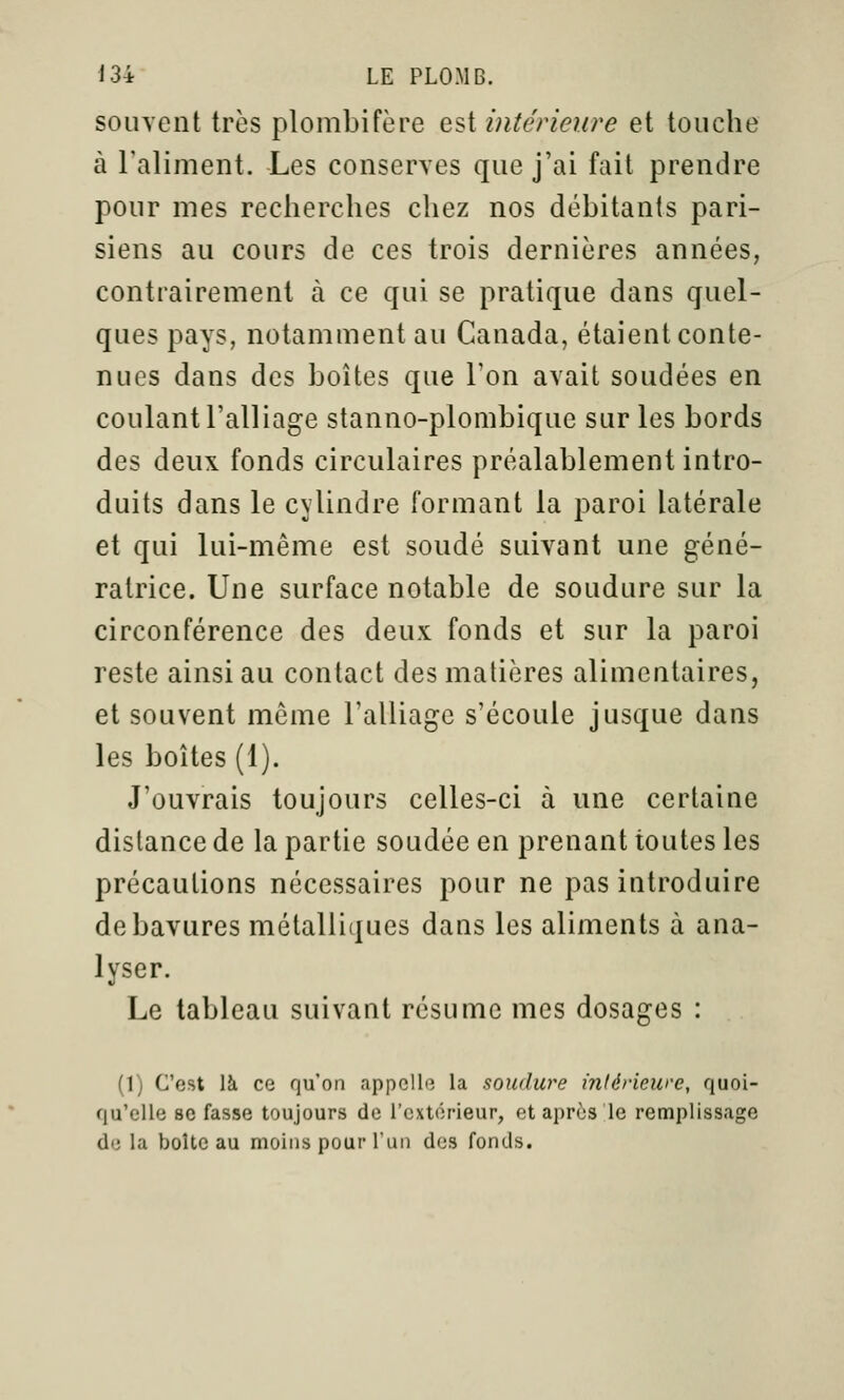 souvent très plombifère Q,^i intérieure et touche à raliment. Les conserves que j'ai fait prendre pour mes recherches chez nos débitants pari- siens au cours de ces trois dernières années, contrairement à ce qui se pratique dans quel- ques pays, notamment au Canada, étaient conte- nues dans des boîtes que Ton avait soudées en coulant l'alliage stanno-plombique sur les bords des deux fonds circulaires préalablement intro- duits dans le cylindre formant la paroi latérale et qui lui-même est soudé suivant une géné- ratrice. Une surface notable de soudure sur la circonférence des deux fonds et sur la paroi reste ainsi au contact des matières alimentaires, et souvent môme l'alliage s'écoule jusque dans les boîtes (1). J'ouvrais toujours celles-ci à une certaine distance de la partie soudée en prenant toutes les précautions nécessaires pour ne pas introduire de bavures métalliques dans les aliments à ana- lyser. Le tableau suivant résume mes dosa^res : (1) C'est là ce qu'on appelle la soudure intérieure, quoi- qu'elle 80 fasse toujours de l'extérieur, et après le remplissage de la boite au moins pour l'un des fonds.