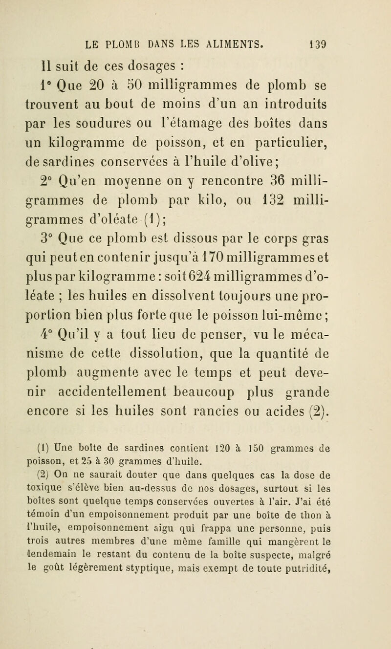 11 suit de ces dosages : 1* Que 20 à 50 milligrammes de plomb se trouvent au bout de moins d'un an introduits par les soudures ou Tétamage des boîtes dans un kilogramme de poisson, et en particulier, de sardines conservées à l'huile d'olive; 2° Qu'en moyenne on y rencontre 36 milli- grammes de plomb par kilo, ou 132 milli- grammes d'oléate (1); 3° Que ce plomb est dissous par le corps gras qui peut en contenir jusqu'à 170 milligrammes et plus par kilogramme : soit624 milligrammes d'o- léate ; les huiles en dissolvent toujours une pro- portion bien plus forte que le poisson lui-même ; 4° Qu'il y a tout lieu de penser, vu le méca- nisme de cette dissolution, que la quantité de plomb augmente avec le temps et peut deve- nir accidentellement beaucoup plus grande encore si les huiles sont rancies ou acides (2). (1) Une boîte de sardines contient 120 à 150 grammes de poisson, et 25 à 30 grammes d'huile. (2) On ne saurait douter que dans quelques cas la dose de toxique s'élève bien au-dessus de nos dosages, surtout si les boîtes sont quelque temps conservées ouvertes à l'air. J'ai été témoin d'un empoisonnement produit par une boîte de thon à l'huile, empoisonnement aigu qui frappa une personne, puis trois autres membres d'une môme famille qui mangèrent le lendemain le restant du contenu de la boîte suspecte, malgré le goût légèrement styptique, mais exempt de toute putridité,