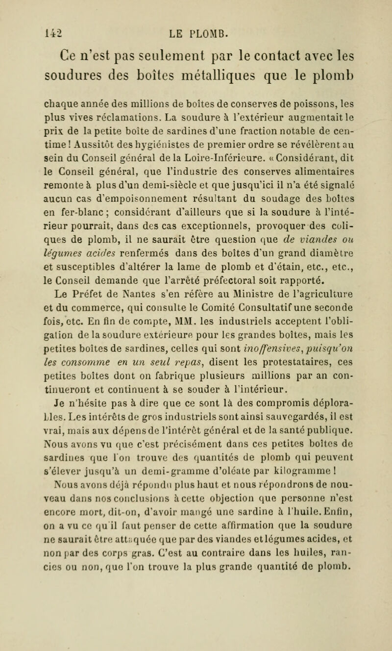 Ce n'est pas seulement par le contact avec les soudures des boîtes métalliques que le plomb chaque année des millions de boîtes de conserves de poissons, les plus vives réclamations. La soudure à l'extérieur augmentait le prix de la petite boîte de sardines d'une fraction notable de cen- time ! Aussitôt des hygiénistes de premier ordre se révélèrent au sein du Conseil général de la Loire-Inférieure, u Considérant, dit le Conseil général, que l'industrie des conserves alimentaires remonte à plus d'un demi-siècle et que jusqu'ici il n'a été signalé aucun cas d'empoisonnement résultant du soudage des boîtes en fer-blanc ; considérant d'ailleurs que si la soudure à l'inté- rieur pourrait, dans des cas exceptionnels, provoquer des coli- ques de plomb, il ne saurait être question que de viandes ou légumes acides renfermés dans des boîtes d'un grand diamètre et susceptibles d'altérer la lame de plomb et d'étain, etc., etc., le Conseil demande que l'arrêté préfectoral soit rapporté. Le Préfet de Nantes s'en réfère au Ministre de l'agriculture et du commerce, qui consulte le Comité Consultatif une seconde fois, etc. En fin de compte, MM. les industriels acceptent l'obli- gation de la soudure extérieure pour les grandes boîtes, mais les petites boîtes de sardines, celles qui sont inoffensives^ puisqu'on les consomme en un seul repas, disent les protestataires, ces petites boîtes dont on fabrique plusieurs millions par an con- tinueront et continuent à se souder à l'intérieur. Je n'hésite pas à dire que ce sont là des compromis déplora- Lies. Les intérêts de gros industriels sont ainsi sauvegardés, il est vrai, mais aux dépensdc l'intérêt général et de la santé publique. Nous avons vu que c'est précisément dans ces petites boîtes de sardines que l'on trouve des quantités de plomb qui peuvent s'élever jusqu'à un demi-gramme d'oléate par kilogramme! Nous avons déjà répondu plus haut et nous répondrons de nou- veau dans nos conclusions à cette objection {|uc personne n'est encore mort, dit-on, d'avoir mangé une sardine à l'huile. Enfin, on a vu ce qu'il faut penser de celte affirmation que la soudure ne saurait être attaquée (jue par des viandes etlégumes acides, (ît nonjjar des corps gras. C'est au contraire dans les huiles, ran- cics ou non, que l'on trouve la plus grande quantité do plomb.