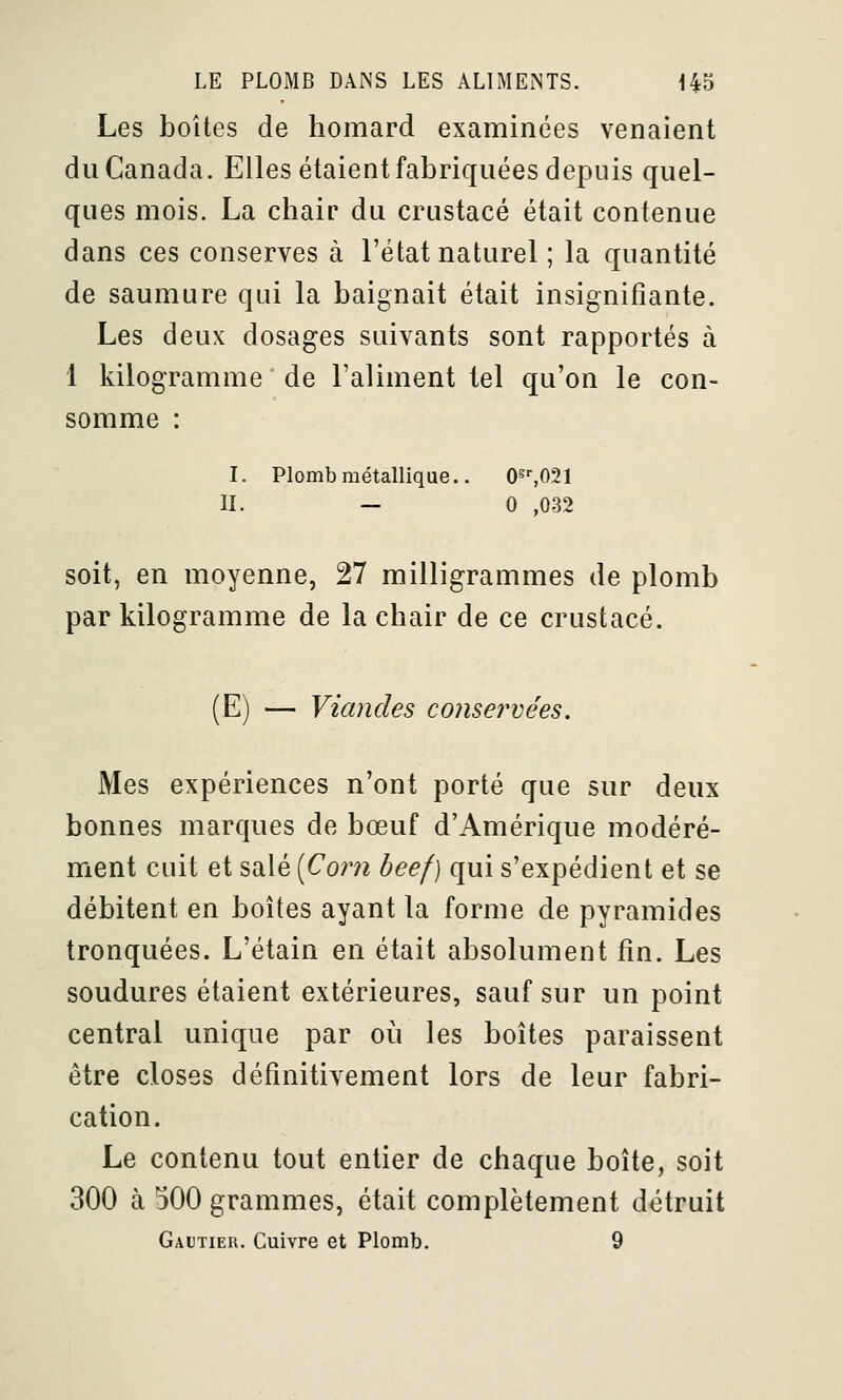 Les boîtes de homard examinées venaient du Canada. Elles étaient fabriquées depuis quel- ques mois. La chair du crustacé était contenue dans ces conserves à l'état naturel ; la quantité de saumure qui la baignait était insignifiante. Les deux dosages suivants sont rapportés à 1 kilogramme de l'aliment tel qu'on le con- somme : I. Plomb métallique.. O^'.OSl II. — 0 ,032 soit, en moyenne, 27 milligrammes de plomb par kilogramme de la chair de ce crustacé. (E) — Viandes conservées. Mes expériences n'ont porté que sur deux bonnes marques de bœuf d'Amérique modéré- ment cuit et salé [Corn beef) qui s'expédient et se débitent en boîtes ayant la forme de pyramides tronquées. L'étain en était absolument fin. Les soudures étaient extérieures, sauf sur un point central unique par où les boîtes paraissent être closes définitivement lors de leur fabri- cation. Le contenu tout entier de chaque boîte, soit 300 à 500 grammes, était complètement détruit Gautier. Cuivre et Plomb. 9