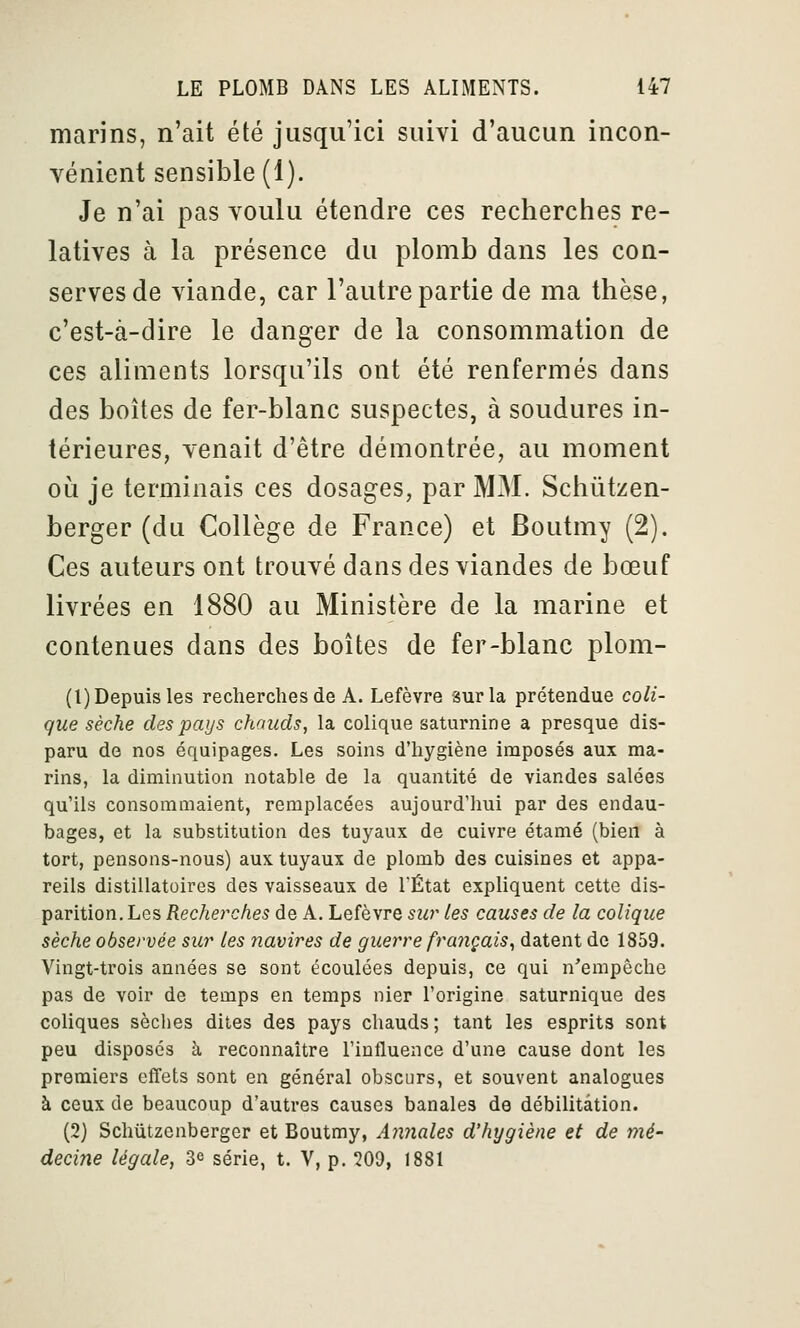 marins, n'ait été jusqu'ici suivi d'aucun incon- vénient sensible (1). Je n'ai pas voulu étendre ces recherches re- latives à la présence du plomb dans les con- serves de viande, car l'autre partie de ma thèse, c'est-à-dire le danger de la consommation de ces aliments lorsqu'ils ont été renfermés dans des boîtes de fer-blanc suspectes, à soudures in- térieures, venait d'être démontrée, au moment oii je terminais ces dosages, par MM. Schùtzen- berger (du Collège de France) et Boutmy (2). Ces auteurs ont trouvé dans des viandes de bœuf livrées en 1880 au Ministère de la marine et contenues dans des boîtes de fer-blanc plom- (1) Depuis les recherches de A. Lefèvre sur la prétendue coli- que sèche des pays chauds, la colique saturnine a presque dis- paru de nos équipages. Les soins d'hygiène imposés aux ma- rins, la diminution notable de la quantité de viandes salées qu'ils consommaient, remplacées aujourd'lmi par des endau- bages, et la substitution des tuyaux de cuivre étamé (bien à tort, pensons-nous) aux tuyaux de plomb des cuisines et appa- reils distillatoires des vaisseaux de TÉtat expliquent cette dis- parition. Les Recherches de A. Lefèvre sur Les causes de la colique sèche observée sur les navires de guerre français^ datent de 1859. Vingt-trois années se sont écoulées depuis, ce qui n'empêche pas de voir de temps en temps nier l'origine saturnique des coliques sèches dites des pays chauds; tant les esprits sont peu disposés à reconnaître l'influence d'une cause dont les premiers effets sont en général obscurs, et souvent analogues à ceux de beaucoup d'autres causes banales de débilitâtion. (2) Schûtzenberger et Boutmy, Annales d'hygiène et de mé- decine légale, 3^ série, t. V, p. 209, 1881