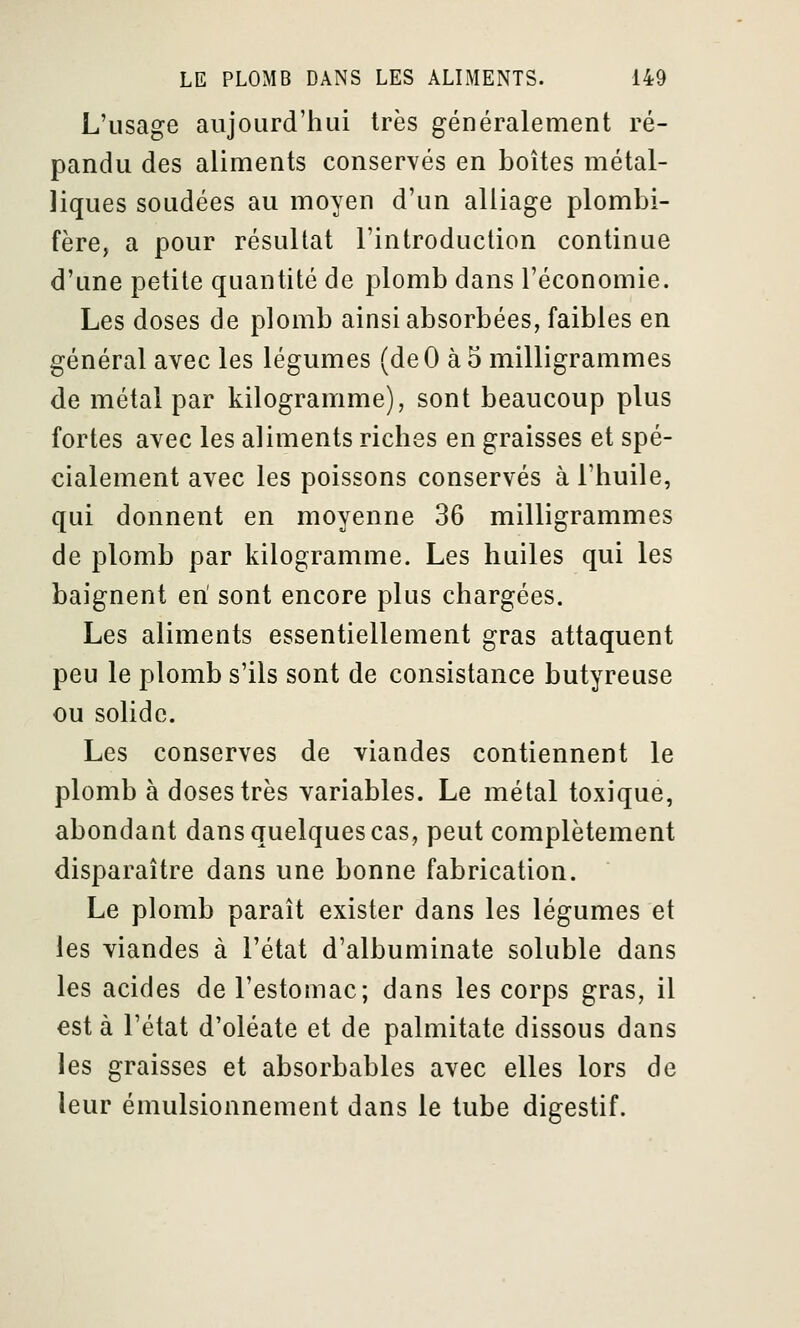 L'usage aujourd'hui très généralement ré- pandu des aliments conservés en boîtes métal- liques soudées au moyen d'un alliage plombi- fère, a pour résultat l'introduction continue d'une petite quantité de plomb dans l'économie. Les doses de plomb ainsi absorbées, faibles en général avec les légumes (deO à 5 milligrammes de métal par kilogramme), sont beaucoup plus fortes avec les aliments riches en graisses et spé- cialement avec les poissons conservés à l'huile, qui donnent en moyenne 36 milligrammes de plomb par kilogramme. Les huiles qui les baignent eri sont encore plus chargées. Les aliments essentiellement gras attaquent peu le plomb s'ils sont de consistance butyreuse ou solide. Les conserves de viandes contiennent le plomb à doses très variables. Le métal toxique, abondant dans quelques cas, peut complètement disparaître dans une bonne fabrication. Le plomb paraît exister dans les légumes et les viandes à l'état d'albuminate soluble dans les acides de l'estomac; dans les corps gras, il esta l'état d'oléate et de palmitate dissous dans les graisses et absorbables avec elles lors de leur émulsionnement dans le tube digestif.