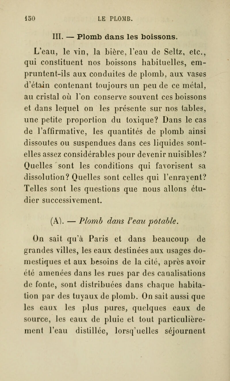 m. — Plomb dans les boissons. L*eau, le vin, la bière, l'eau de Seltz, etc., qui constituent nos boissons habituelles, em- pruntent-ils aux conduites de plomb, aux vases d'étain contenant toujours un peu de ce métal, au cristal oii Ton conserve souvent ces boissons et dans lequel on les présente sur nos tables, une petite proportion du toxique? Dans le cas de l'affirmative, les quantités de plomb ainsi dissoutes ou suspendues dans ces liquides sont- elles assez considérables pour devenir nuisibles? Quelles sont les conditions qui favorisent sa dissolution? Quelles sont celles qui l'enrayent? Telles sont les questions que nous allons étu- dier successivement. (A). — Plomb dans l'eau potable. On sait qu'à Paris et dans beaucoup de grandes villes, les eaux destinées aux usages do- mestiques et aux besoins de la cité, après avoir été amenées dans les rues par des canalisations de fonte, sont distribuées dans chaque habita- tion par des tuyaux de plomb. On sait aussi que les eaux les plus pures, quelques eaux de source, les eaux de pluie et tout particulière- ment l'eau distillée, lorsq'uelles séjournent