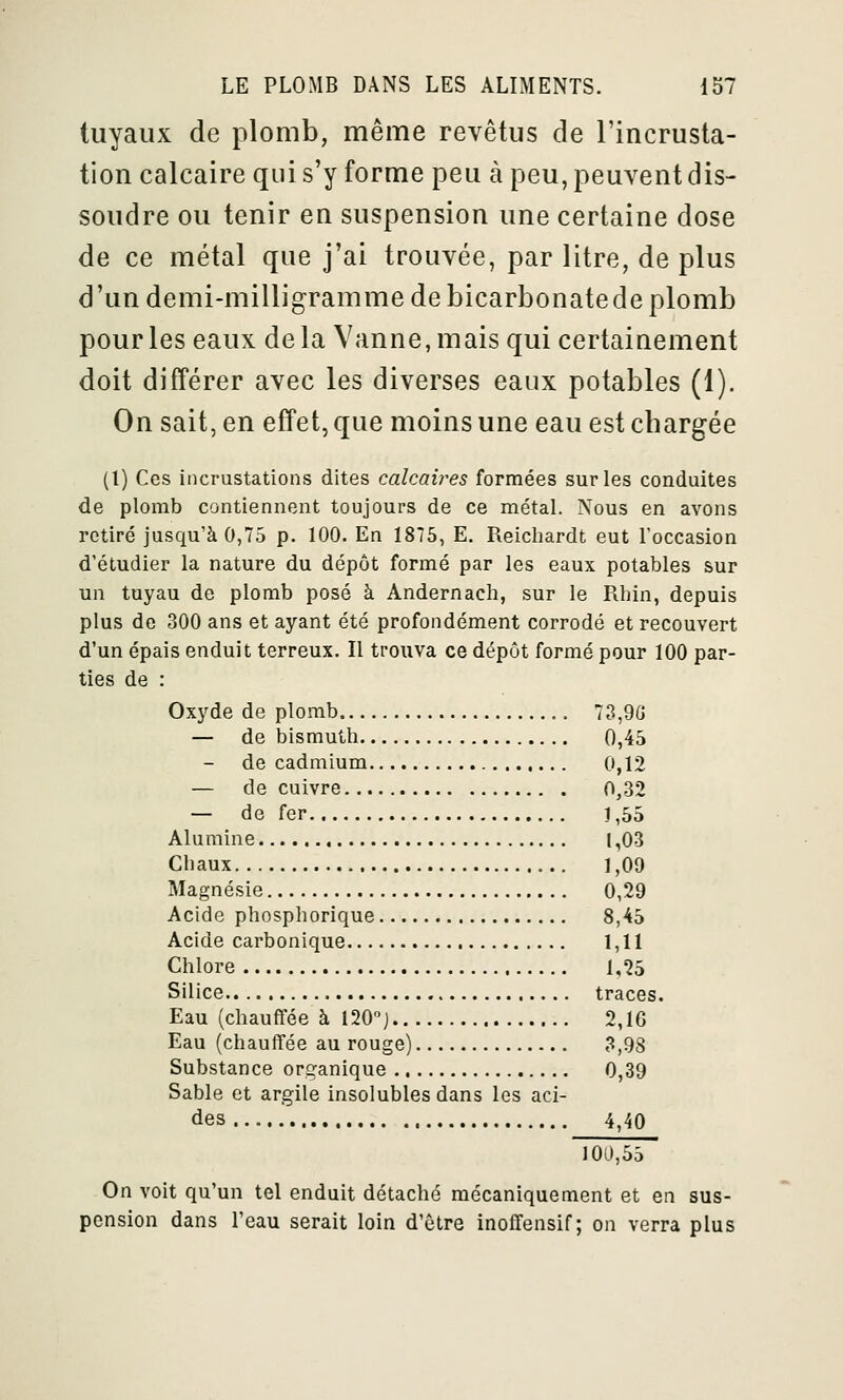 tuyaux de plomb, même revêtus de l'incrusta- tion calcaire qui s'y forme peu à peu, peuvent dis- soudre ou tenir en suspension une certaine dose de ce métal que j'ai trouvée, par litre, de plus d'un demi-milligramme de bicarbonate de plomb pour les eaux de la Vanne, mais qui certainement doit différer avec les diverses eaux potables (1). On sait, en effet, que moins une eau est chargée (l) Ces incrustations dites calcaires formées sur les conduites de plomb contiennent toujours de ce métal. Nous en avons retiré jusqu'à 0,75 p. 100. En 1876, E. Reicliardt eut roccasion d'étudier la nature du dépôt formé par les eaux potables sur un tuyau de plomb posé à Andernach, sur le Rhin, depuis plus de 300 ans et ayant été profondément corrodé et recouvert d'un épais enduit terreux. Il trouva ce dépôt formé pour 100 par- ties de : Oxyde de plomb 73,9G — de bismuth 0,45 de cadmium 0,12 — de cuivre 0,32 — de fer 1,55 Alumine (,03 Chaux 1,09 Magnésie 0,29 Acide phosphorique 8,45 Acide carbonique 1,11 Chlore 1,25 Silice traces. Eau (chauffée à 120] 2,1G Eau (chauffée au rouge) 3,98 Substance ori^anique 0,39 Sable et argile insolubles dans les aci- des ... 4,40 100,55 On voit qu'un tel enduit détaché mécaniquement et en sus- pension dans l'eau serait loin d'être inoffensif; on verra plus