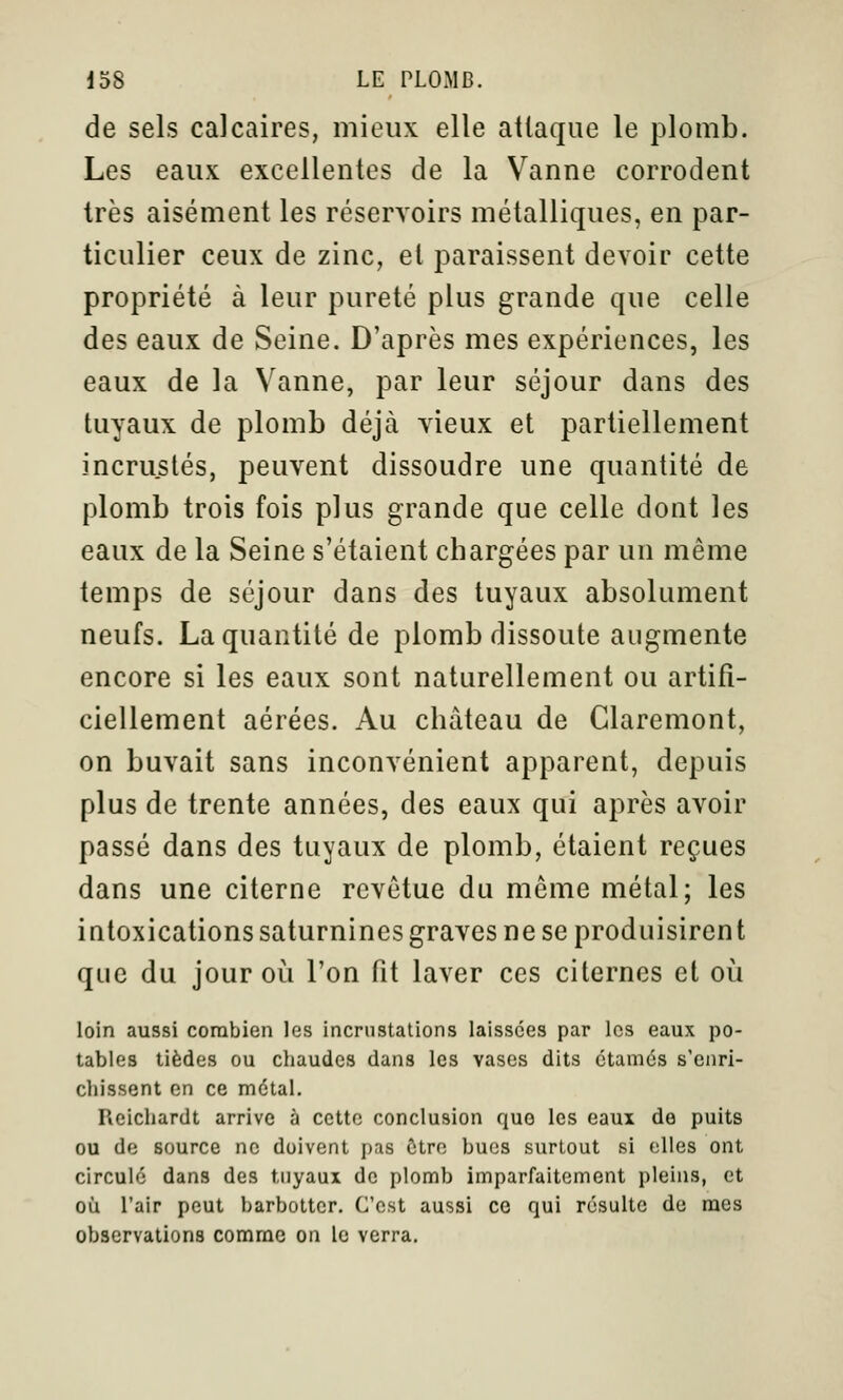 de sels calcaires, mieux elle attaque le plomb. Les eaux excellentes de la Vanne corrodent très aisément les réservoirs métalliques, en par- ticulier ceux de zinc, et paraissent devoir cette propriété à leur pureté plus grande que celle des eaux de Seine. D'après mes expériences, les eaux de la Vanne, par leur séjour dans des tuyaux de plomb déjà vieux et partiellement incrustés, peuvent dissoudre une quantité de plomb trois fois plus grande que celle dont les eaux de la Seine s'étaient chargées par un même temps de séjour dans des tuyaux absolument neufs. La quantité de plomb dissoute augmente encore si les eaux sont naturellement ou artifi- ciellement aérées. Au château de Glaremont, on buvait sans inconvénient apparent, depuis plus de trente années, des eaux qui après avoir passé dans des tuyaux de plomb, étaient reçues dans une citerne revêtue du même métal; les intoxications saturnines graves ne se produisirent que du jour où l'on fit laver ces citernes et où loin aussi combien les incrustations laissées par les eaux po- tables tièdes ou chaudes dans les vases dits ctamés s'enri- chissent en ce métal. Reicliardt arrive à cette conclusion que les eaux de puits ou de source ne doivent pas ôtro bues surtout si elles ont circulé dans des tuyaux de plomb imparfaitement pleins, et où l'air peut barbotter. C'est aussi ce qui résulte do mes observations comme on le verra.