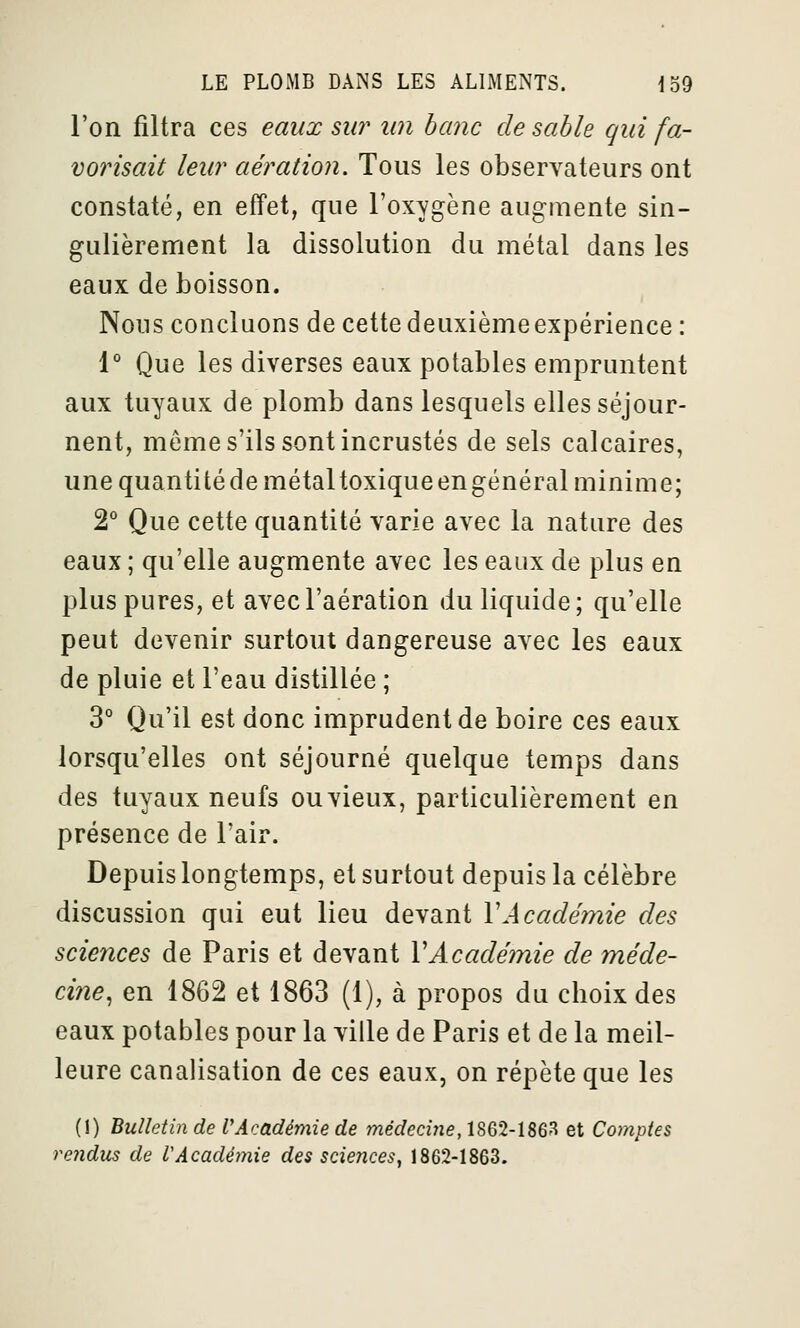 l'on filtra ces eaux sur un banc de sable qui fa- vorisait leur aération. Tous les observateurs ont constaté, en effet, que l'oxygène augmente sin- gulièrement la dissolution du métal dans les eaux de boisson. Nous concluons de cette deuxième expérience : 1° Que les diverses eaux potables empruntent aux tuyaux de plomb dans lesquels elles séjour- nent, même s'ils sont incrustés de sels calcaires, une quantitéde métal toxiqueengénéral minime; 2° Que cette quantité varie avec la nature des eaux ; qu'elle augmente avec les eaux de plus en plus pures, et avec l'aération du liquide; qu'elle peut devenir surtout dangereuse avec les eaux de pluie et l'eau distillée ; 3° Qu'il est donc imprudent de boire ces eaux lorsqu'elles ont séjourné quelque temps dans des tuyaux neufs ouvieux, particulièrement en présence de l'air. Depuis longtemps, et surtout depuis la célèbre discussion qui eut lieu devant \Académie des sciences de Paris et devant VAcadémie de méde- cine, en 1862 et 1863 (1), à propos du choix des eaux potables pour la ville de Paris et de la meil- leure canalisation de ces eaux, on répète que les (1) Bulletin de l'Académie de médecine, 1862-1863 et Comptes rendus de VAcadémie des sciences, 1862-1863.