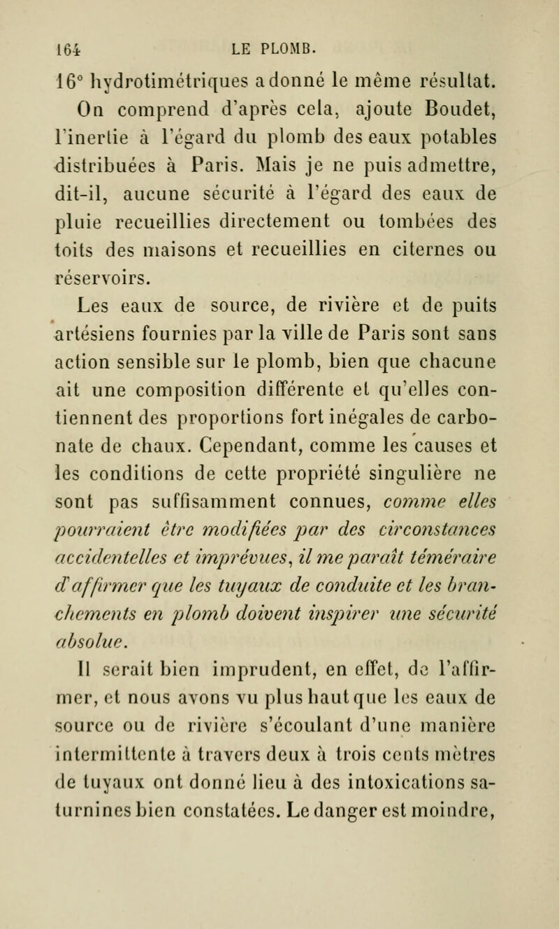 16° hydrotimétriques adonné le même résuUat. On comprend d'après cela, ajoute Boudet, rinerlie à l'égard du plomb des eaux potables distribuées à Paris. Mais je ne puis admettre, dit-il, aucune sécurité à l'égard des eaux de pluie recueillies directement ou tombées des toits des maisons et recueillies en citernes ou réservoirs. Les eaux de source, de rivière et de puits artésiens fournies par la ville de Paris sont sans action sensible sur le plomb, bien que chacune ait une composition différente et qu'elles con- tiennent des proportions fort inégales de carbo- nate de chaux. Cependant, comme les causes et les conditions de cette propriété singulière ne sont pas suffisamment connues, comme elles pourraient être modifiées par des circonstances accidentelles et imprévues^ il me paraît téméraire daffirmer que les tuyaux de conduite et les bran- cJiements en plomb doivent inspirer tme sécurité absolue. Il serait bien imprudent, en effet, de l'affir- mer, et nous avons vu plus haut que les eaux de source ou de rivière s'écoulant d'une manière intermittente à travers deux à trois cents mètres de tuyaux ont donné lieu à des intoxications sa- turnines bien constatées. Le danger est moindre,