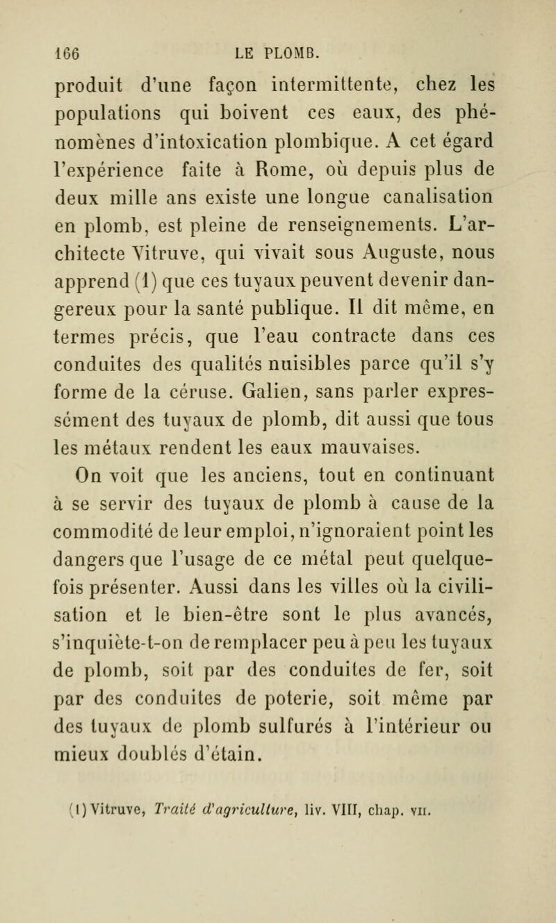 produit d'une façon intermittente, chez les populations qui boivent ces eaux, des phé- nomènes d'intoxication plombique. A cet égard l'expérience faite à Rome, où depuis plus de deux mille ans existe une longue canalisation en plomb, est pleine de renseignements. L'ar- chitecte Yitruve, qui vivait sous Auguste, nous apprend (1) que ces tuyaux peuvent devenir dan- gereux pour la santé publique. Il dit même, en termes précis, que l'eau contracte dans ces conduites des qualités nuisibles parce qu'il s'y forme de la céruse. Galien, sans parler expres- sément des tuyaux de plomb, dit aussi que tous les métaux rendent les eaux mauvaises. On voit que les anciens, tout en continuant à se servir des tuyaux de plomb à cause de la commodité de leur emploi, n'ignoraient point les dangers que l'usage de ce métal peut quelque- fois présenter. Aussi dans les villes oii la civili- sation et le bien-être sont le plus avancés, s'inquiète-t-on de remplacer peu à peu les tuyaux de plomb, soit par des conduites de fer, soit par des conduites de poterie, soit même par des tuyaux de plomb sulfurés à l'intérieur ou mieux doublés d'étain. (I) Yitruve, Traité d'agriculture, liv. VIII, chap. vu.