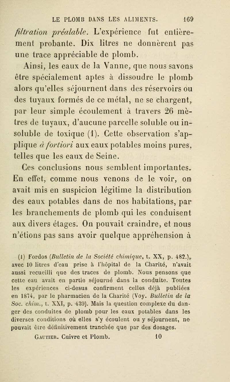 filtration préalable. L'expérience fut entière- ment probante. Dix litres ne donnèrent pas une trace appréciable de plomb. Ainsi, les eaux de la Vanne, que nous savons être spécialement aptes à dissoudre le plomb alors qu'elles séjournent dans des réservoirs ou des tuyaux formés de ce métal, ne se chargent, par leur simple écoulement à travers 26 mè- tres de tuyaux, d'aucune parcelle soluble ou in- soluble de toxique (1). Cette observation s'ap- plique à fortiori aux eaux potables moins pures, telles que les eaux de Seine. Ces conclusions nous semblent importantes. En effet, comme nous venons de le voir, on avait mis en suspicion légitime la distribution, des eaux potables dans de nos habitations, par les branchements de plomb qui les conduisent aux divers étages. On pouvait craindre, et nous n'étions pas sans avoir quelque appréhension à (1) Fordos [Bulletin de la Société chimique, t. XX, p. 482.),. avec 10 litres d'eau prise à l'iiôpital de la Cliarité, n'avait aussi recueilli que des traces de plomb. Nous pensons que cette eau avait en partie séjourné dans la conduite. Toutes les expériences ci-desus confirment celles déjà publiées en 1874, par le pharmacien de la Charité (Voy. Bulletin de la Soc. chim., t. XXI, p. 439). Mais la question complexe du dan- ger des conduites de plomb pour les eaux potables dans les diverses conditions où elles s'y écoulent ou y séjournent, ne pouvait être définitivement tranchée que par des dosages. Gautier. Cuivre et Plomb. 10