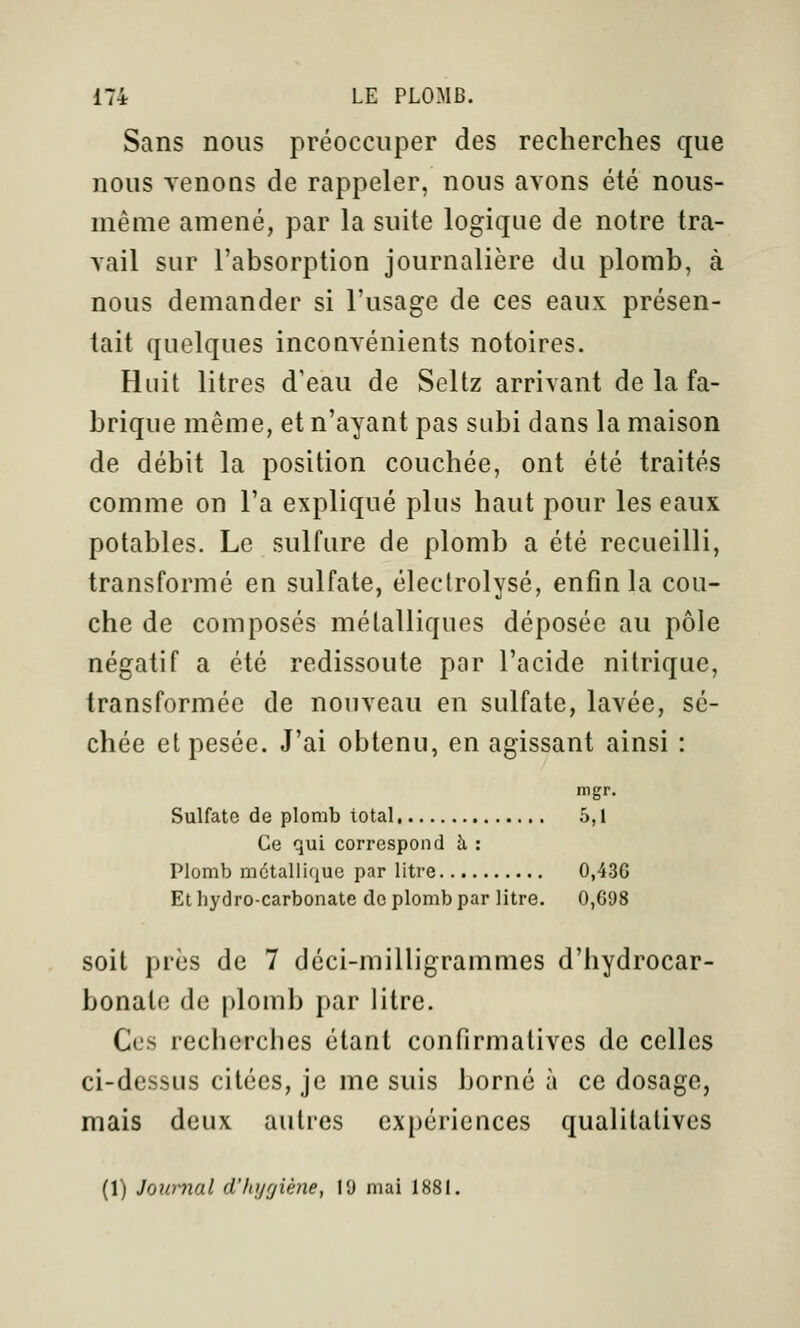 Sans nous préoccuper des recherches que nous Tenons de rappeler, nous avons été nous- même amené, par la suite logique de notre tra- vail sur l'absorption journalière du plomb, à nous demander si l'usage de ces eaux présen- tait quelques inconvénients notoires. Huit litres d'eau de Seltz arrivant de la fa- brique même, et n'ayant pas subi dans la maison de débit la position couchée, ont été traités comme on l'a expliqué plus haut pour les eaux potables. Le sulfure de plomb a été recueilli, transformé en sulfate, éleclrolysé, enfin la cou- che de composés métalliques déposée au pôle négatif a été redissoute par l'acide nitrique, transformée de nouveau en sulfate, lavée, sé- chée et pesée. J'ai obtenu, en agissant ainsi : mgr. Sulfate de plomb total 5,1 Ce qui correspond h : Plomb métallique par litre 0,436 Et hydro-carbonate do plomb par litre. 0,698 soit près de 7 déci-milligrammes d'hydrocar- bonate de plomb par litre. Ces recherches étant confirmativcs de celles ci-dessus citées, je me suis borné à ce dosage, mais deux autres expériences qualitatives (1) Journal d'hygiène, 19 mai 1881.