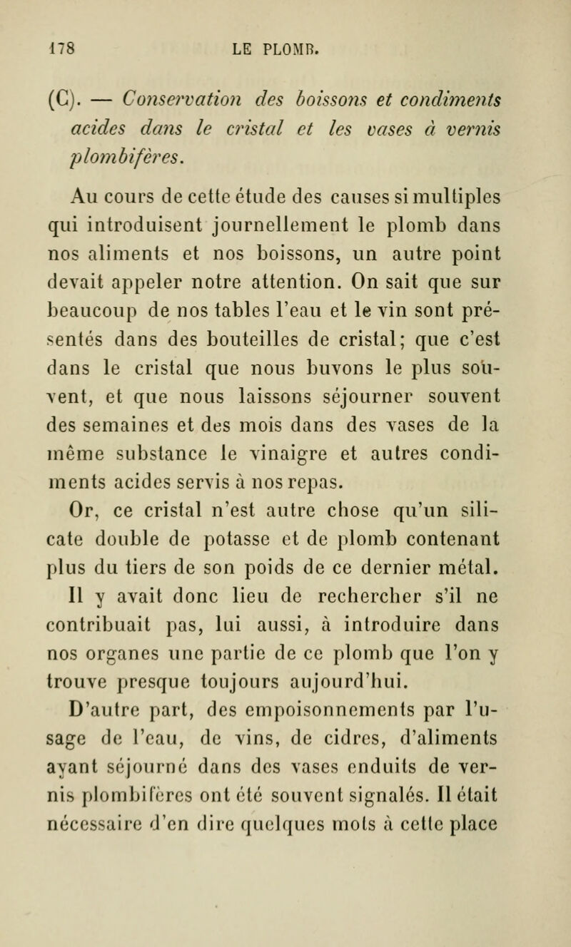 (G). — Conservation des boissons et condiments acides dans le cristal et les cases à vernis plomb if ères. Au cours de cette étude des causes si multiples qui introduisent journellement le plomb dans nos aliments et nos boissons, un autre point devait appeler notre attention. On sait que sur beaucoup de nos tables l'eau et le vin sont pré- sentés dans des bouteilles de cristal; que c'est dans le cristal que nous buvons le plus sou- vent, et que nous laissons séjourner souvent des semaines et des mois dans des vases de la même substance le vinaigre et autres condi- ments acides servis à nos repas. Or, ce cristal n'est autre chose qu'un sili- cate double de potasse et de plomb contenant plus du tiers de son poids de ce dernier métal. Il y avait donc lieu de rechercher s'il ne contribuait pas, lui aussi, à introduire dans nos organes une partie de ce plomb que l'on y trouve presque toujours aujourd'hui. D'autre part, des empoisonnements par l'u- sage de l'eau, de vins, de cidres, d'aliments ayant séjourné dans des vases enduits de ver- nis plombif'ères ont été souvent signalés. Il était nécessaire d'en dire quelques mots à cette place