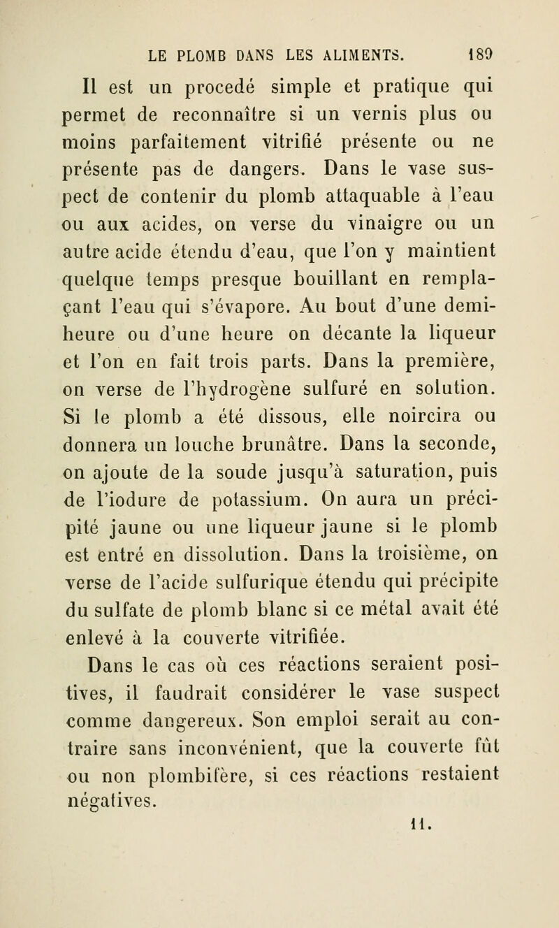 Il est un procédé simple et pratique qui permet de reconnaître si un vernis plus ou moins parfaitement vitrifié présente ou ne présente pas de dangers. Dans le vase sus- pect de contenir du plomb attaquable à l'eau ou aux acides, on verse du vinaigre ou un autre acide étendu d'eau, que l'on y maintient quelque temps presque bouillant en rempla- çant l'eau qui s'évapore. Au bout d'une demi- heure ou d'une heure on décante la liqueur et l'on en fait trois parts. Dans la première, on verse de l'hydrogène sulfuré en solution. Si le plomb a été dissous, elle noircira ou donnera un louche brunâtre. Dans la seconde, on ajoute de la soude jusqu'à saturation, puis de l'iodure de potassium. On aura un préci- pité jaune ou une liqueur jaune si le plomb est entré en dissolution. Dans la troisième, on verse de l'acide sulfurique étendu qui précipite du sulfate de plomb blanc si ce métal avait été enlevé à la couverte vitrifiée. Dans le cas où ces réactions seraient posi- tives, il faudrait considérer le vase suspect comme dangereux. Son emploi serait au con- traire sans inconvénient, que la couverte fût ou non plombifère, si ces réactions restaient négatives. H.