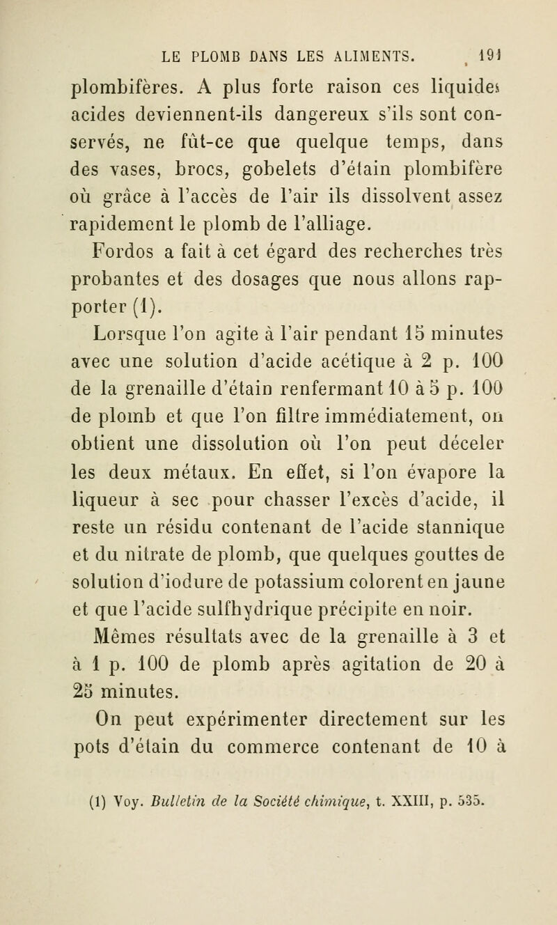 plombifères. A plus forte raison ces liquider acides deviennent-ils dangereux s'ils sont con- servés, ne fût-ce que quelque temps, dans des vases, brocs, gobelets d'étain plombifère où grâce à l'accès de l'air ils dissolvent assez rapidement le plomb de l'alliage. Fordos a fait à cet égard des recherches très probantes et des dosages que nous allons rap- porter (1). Lorsque l'on agite à l'air pendant 15 minutes avec une solution d'acide acétique à 2 p. 100 de la grenaille d'étain renfermant 10 à 5 p. 100 de plomb et que l'on filtre immédiatement, on obtient une dissolution où l'on peut déceler les deux métaux. En effet, si l'on évapore la liqueur à sec pour chasser l'excès d'acide, il reste un résidu contenant de l'acide stannique et du nitrate de plomb, que quelques gouttes de solution d'iodure de potassium colorent en jaune et que l'acide sulfhydrique précipite en noir. Mêmes résultats avec de la grenaille à 3 et à 1 p. 100 de plomb après agitation de 20 à 2S minutes. On peut expérimenter directement sur les pots d'étain du commerce contenant de 10 à (1) Voy. Bulletin de la Société chiini'que, t. XXIII, p. 535.