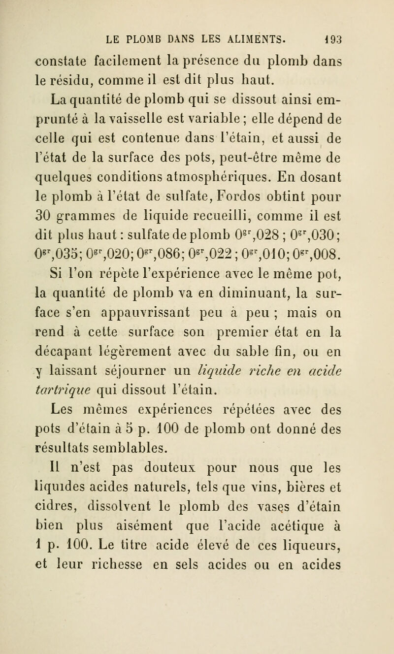 constate facilement la présence du plomb dans le résidu, comme il est dit plus haut. La quantité de plomb qui se dissout ainsi em- prunté à la vaisselle est variable ; elle dépend de celle qui est contenue dans l'étain, et aussi de l'état de la surface des pots, peut-être même de quelques conditions atmosphériques. En dosant le plomb à l'état de sulfate, Fordos obtint pour 30 grammes de liquide recueilli, comme il est dit plus haut : sulfate de plomb 0^%028 ; 0^%030; €«^035; 0^%020; 0^^086; 0s%022 ; 0^%010; 0^%008. Si l'on répète l'expérience avec le même pot, la quantité de plomb va en diminuant, la sur- face s'en appauvrissant peu à peu ; mais on rend à cette surface son premier état en la décapant légèrement avec du sable fin, ou en y laissant séjourner un liquide riche en acide tartrique qui dissout l'étain. Les mêmes expériences répétées avec des pots d'étain à 5 p. 100 de plomb ont donné des résultats semblables. Il n'est pas douteux pour nous que les liquides acides naturels, tels que vins, bières et cidres, dissolvent le plomb des vases d'étain bien plus aisément que l'acide acétique à 1 p. 100. Le titre acide élevé de ces liqueurs, et leur richesse en sels acides ou en acides