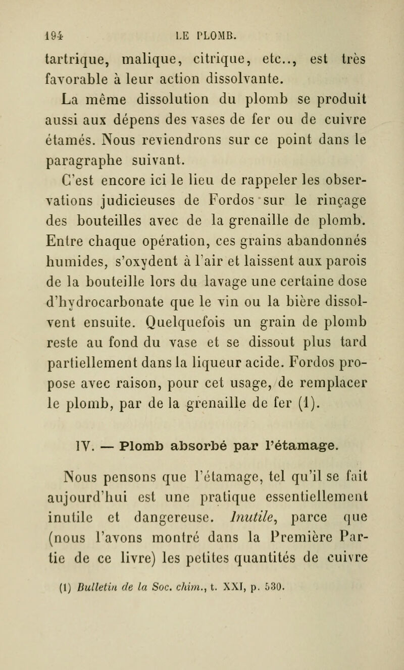 tartrique, malique, citriqLie, etc., est très favorable à leur action dissolvante. La même dissolution du plomb se produit aussi aux dépens des vases de fer ou de cuivre étamés. Nous re\iendrons sur ce point dans le paragraphe suivant. C'est encore ici le lieu de rappeler les obser- vations judicieuses de Fordos sur le rinçage des bouteilles avec de la grenaille de plomb. Entre chaque opération, ces grains abandonnés humides, s'oxydent à Tair et laissent aux parois de la bouteille lors du lavage une certaine dose d'hydrocarbonate que le vin ou la bière dissol- vent ensuite. Quelquefois un grain de plomb reste au fond du vase et se dissout plus tard partiellement dans la liqueur acide. Fordos pro- pose avec raison, pour cet usage, de remplacer le plomb, par de la grenaille de fer (1). IV. — Plomb absorbé par l'étamage. Nous pensons que l'étamage, tel qu'il se fait aujourd'hui est une pratique essentiellement inutile et dangereuse. Inutile^ parce que (nous l'avons montré dans la Première Par- tie de ce livre) les petites quantités de cuivre