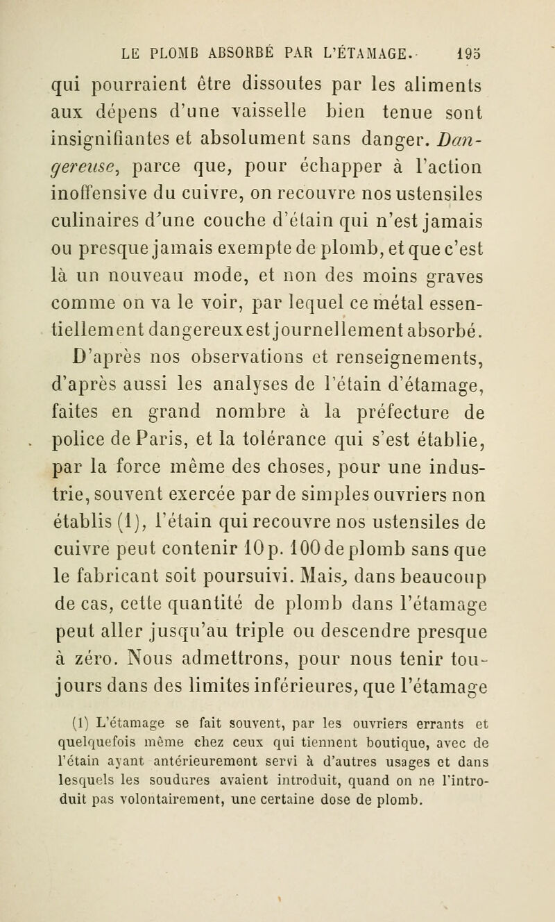 qui pourraient être dissoutes par les aliments aux dépens d'une vaisselle bien tenue sont insignifiantes et absolument sans danger. Dmi- gereiise^ parce que, pour échapper à l'action inoffensive du cuivre, on recouvre nos ustensiles culinaires d\me couche d'élain qui n'est jamais ou presque jamais exempte de plomb, et que c'est là un nouveau mode, et non des moins graves comme on va le voir, par lequel ce métal essen- tiellement dangereuxest journellement absorbé. D'après nos observations et renseignements, d'après aussi les analyses de l'étain d'étamage, faites en grand nombre à la préfecture de police de Paris, et la tolérance qui s'est établie, par la force même des choses, pour une indus- trie, souvent exercée par de simples ouvriers non établis (1), l'étain qui recouvre nos ustensiles de cuivre peut contenir 10 p. 100 de plomb sans que le fabricant soit poursuivi. Mais^ dans beaucoup de cas, cette quantité de plomb dans l'étamage peut aller jusqu'au triple ou descendre presque à zéro. Nous admettrons, pour nous tenir tou- jours dans des limites inférieures, que l'étamage (1) L'étamage se fait souvent, par les ouvriers errants et quelquefois même chez ceux qui tiennent boutique, avec de l'étain ayant antérieurement servi à d'autres usages et dans lesquels les soudures avaient introduit, quand on ne l'intro- duit pas volontairement, une certaine dose de plomb.