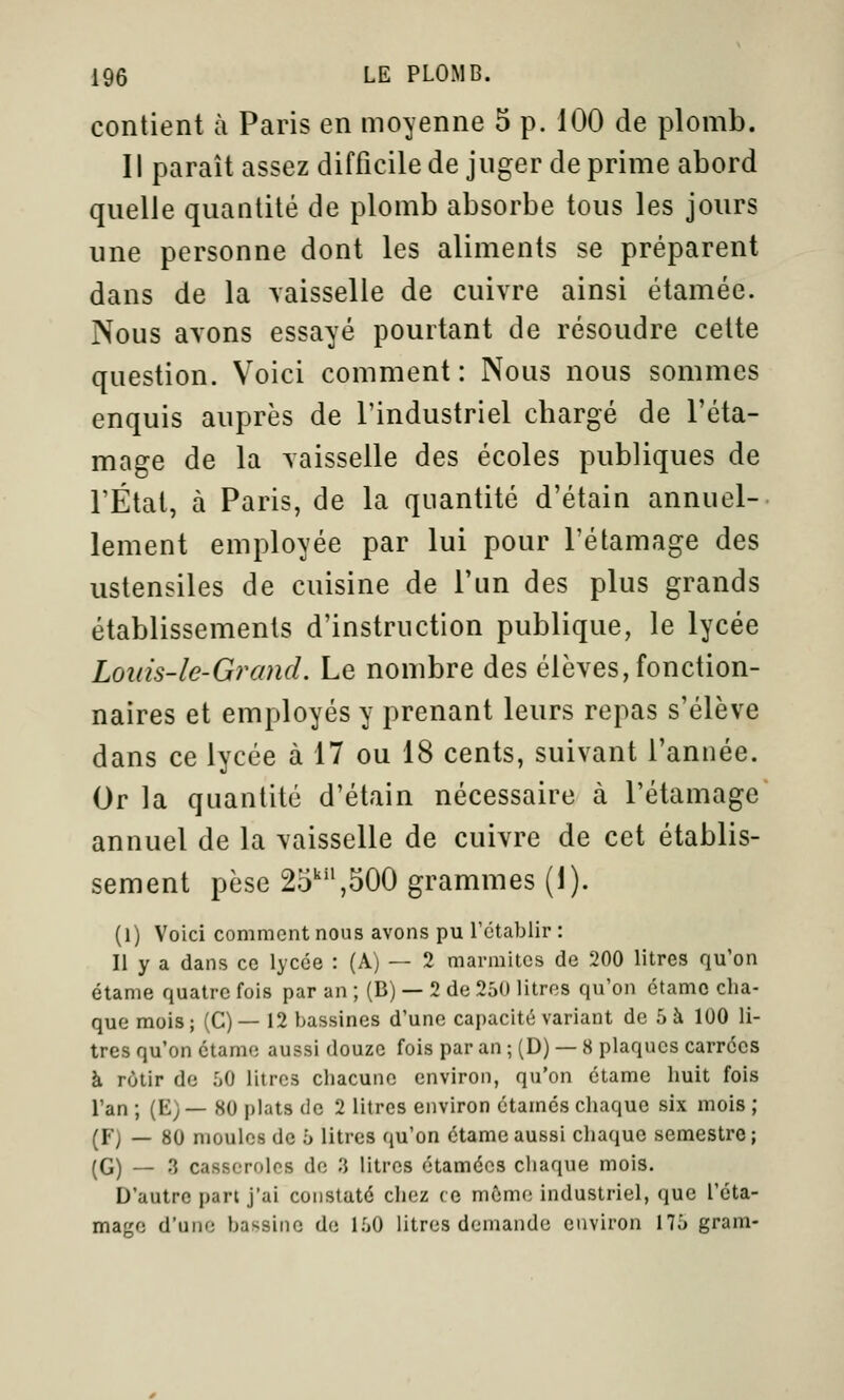 contient à Paris en moyenne 5 p. 100 de plomb. Il paraît assez difficile de juger déprime abord quelle quantité de plomb absorbe tous les jours une personne dont les aliments se préparent dans de la \aisselle de cuivre ainsi étamée. Nous ayons essayé pourtant de résoudre celte question. Voici comment: Nous nous sommes enquis auprès de l'industriel chargé de l'éta- mage de la yaisselle des écoles publiques de l'État, à Paris, de la quantité d'étain annuel- lement employée par lui pour l'étamage des ustensiles de cuisine de l'un des plus grands établissements d'instruction publique, le lycée Loiiis-le-Grand. Le nombre des élèves, fonction- naires et employés y prenant leurs repas s'élève dans ce lycée à 17 ou 18 cents, suivant l'année. Or la quantité d'étain nécessaire à l'étamage annuel de la vaisselle de cuivre de cet établis- sement pèse 25'',500 grammes (1). (1) Voici comment nous avons pu rétablir : Il y a dans ce lycée : (A) — 2 marmites de 200 litres qu'on étame quatre fois par an ; (B) — 2 de 250 litres qu'on étamo cha- que mois ; (C) — 12 bassines d'une capacité variant de 5 à 100 li- tres qu'on ctame aussi douze fois par an ; (D) — 8 plaques carrées à rôtir de 50 litres chacune environ, qu'on étame huit fois l'an ; (E) — 80 plats de 2 litres environ étamés chaque six mois ; (F) — 80 moules de 5 litres qu'on étame aussi chaque semestre; (G) — 3 casseroles de 3 litres ctamécs chaque mois. D'autre pari j'ai constaté chez ce mémo industriel, que l'éta- mage d'une bassine de 150 litres demande environ 175 gram-