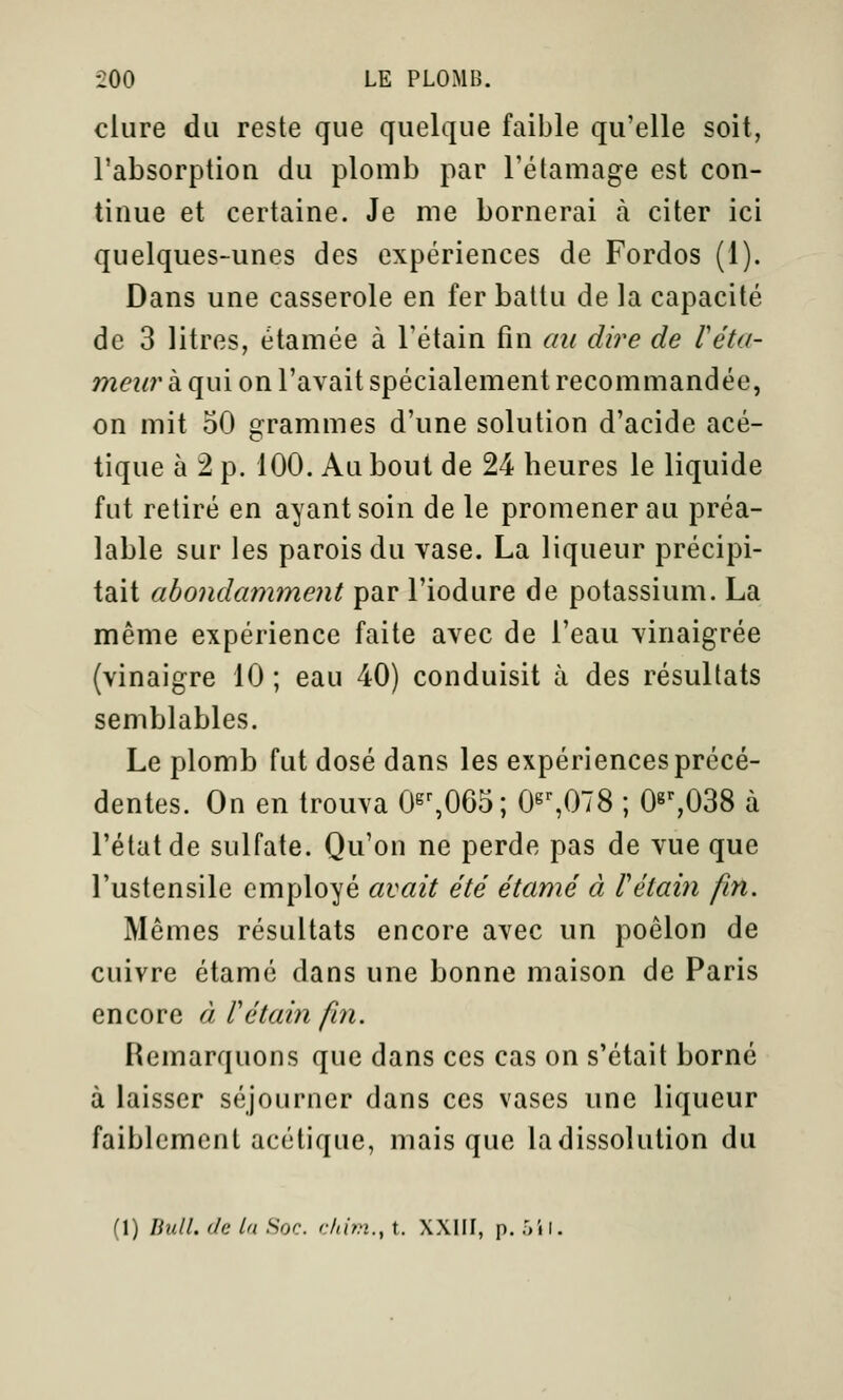 dure du reste que quelque faible qu'elle soit, l'absorption du plomb par l'étamage est con- tinue et certaine. Je me bornerai à citer ici quelques-unes des expériences de Fordos (1). Dans une casserole en fer battu de la capacité de 3 litres, étamée à l'étain fin au dire de réta- meur à qui on l'avait spécialement recommandée, on mit 50 grammes d'une solution d'acide acé- tique à 2 p. 100. Au bout de 24 heures le liquide fut retiré en ayant soin de le promener au préa- lable sur les parois du vase. La liqueur précipi- tait abondamment par l'iodure de potassium. La même expérience faite avec de l'eau vinaigrée (vinaigre 10 ; eau 40) conduisit à des résultats semblables. Le plomb fut dosé dans les expériences précé- dentes. On en trouva 0s^065; 0^%078 ; 08%038 à l'état de sulfate. Qu'on ne perde pas de vue que l'ustensile employé avait été étamé à Vétaiii fin. Mêmes résultats encore avec un poêlon de cuivre étamé dans une bonne maison de Paris encore à Tétain fin. Remarquons que dans ces cas on s'était borné à laisser séjourner dans ces vases une liqueur faiblement acétique, mais que la dissolution du