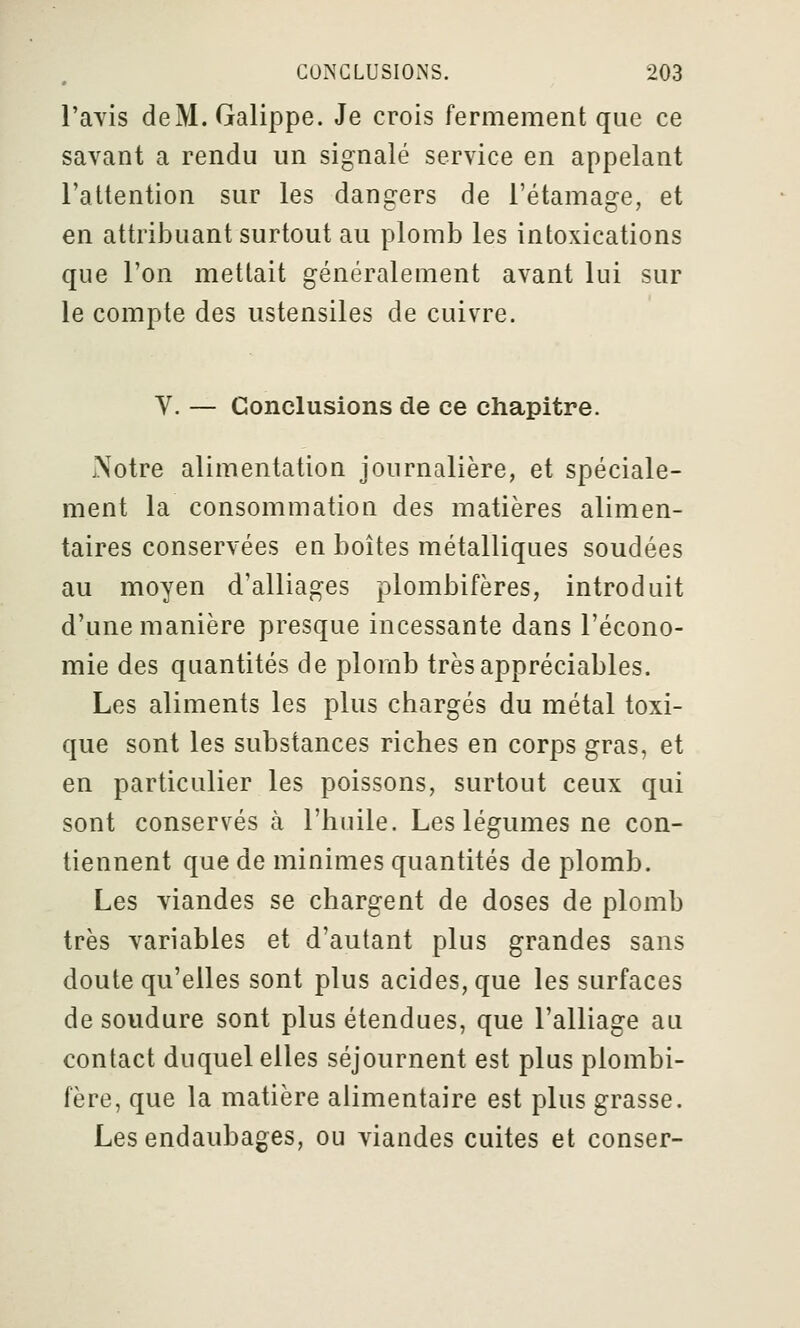 l'avis deM. Galippe. Je crois fermement que ce savant a rendu un signalé service en appelant l'attention sur les dangers de l'étamage, et en attribuant surtout au plomb les intoxications que l'on mettait généralement avant lui sur le compte des ustensiles de cuivre. V. — Conclusions de ce chapitre. iNotre alimentation journalière, et spéciale- ment la consommation des matières alimen- taires conservées en boîtes métalliques soudées au moyen d'alliages plombifères, introduit d'une manière presque incessante dans l'écono- mie des quantités de plomb très appréciables. Les aliments les plus chargés du métal toxi- que sont les substances riches en corps gras, et en particulier les poissons, surtout ceux qui sont conservés à l'hnile. Les légumes ne con- tiennent que de minimes quantités de plomb. Les viandes se chargent de doses de plomb très variables et d'autant plus grandes sans doute qu'elles sont plus acides, que les surfaces de soudure sont plus étendues, que l'alliage au contact duquel elles séjournent est plus plombi- fère, que la matière alimentaire est plus grasse. Les endaubages, ou viandes cuites et conser-