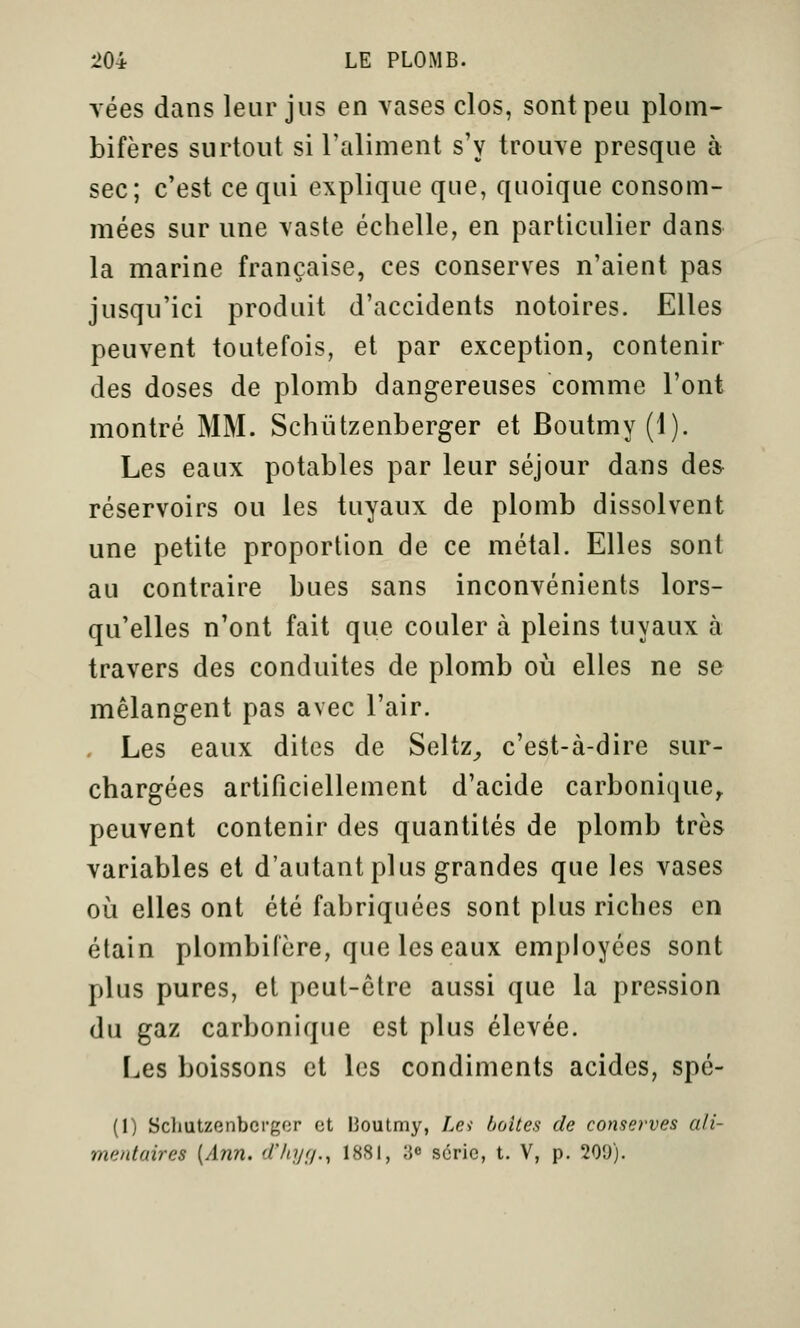 yées dans leur jus en vases clos, sont peu plom- bifères surtout si l'aliment s'y trouve presque à sec; c'est ce qui explique que, quoique consom- mées sur une vaste échelle, en particulier dans la marine française, ces conserves n'aient pas jusqu'ici produit d'accidents notoires. Elles peuvent toutefois, et par exception, contenir des doses de plomb dangereuses comme l'ont montré MM. Schûtzenberger et Boutmy(l). Les eaux potables par leur séjour dans des réservoirs ou les tuyaux de plomb dissolvent une petite proportion de ce métal. Elles sont au contraire bues sans inconvénients lors- qu'elles n'ont fait que couler à pleins tuyaux à travers des conduites de plomb où elles ne se mélangent pas avec l'air. - Les eaux dites de Seltz^ c'est-à-dire sur- chargées artificiellement d'acide carbonique^ peuvent contenir des quantités de plomb très variables et d'autant plus grandes que les vases où elles ont été fabriquées sont plus riches en étain plombilère, que les eaux employées sont plus pures, et peut-être aussi que la pression du gaz carbonique est plus élevée. Les boissons et les condiments acides, spé- (I) ScllUtzenbcrgor et lioutmy, La boites de conserves ali- mentaires [Ann. d'hijf/., 1881, 3» série, t. V, p. 209).