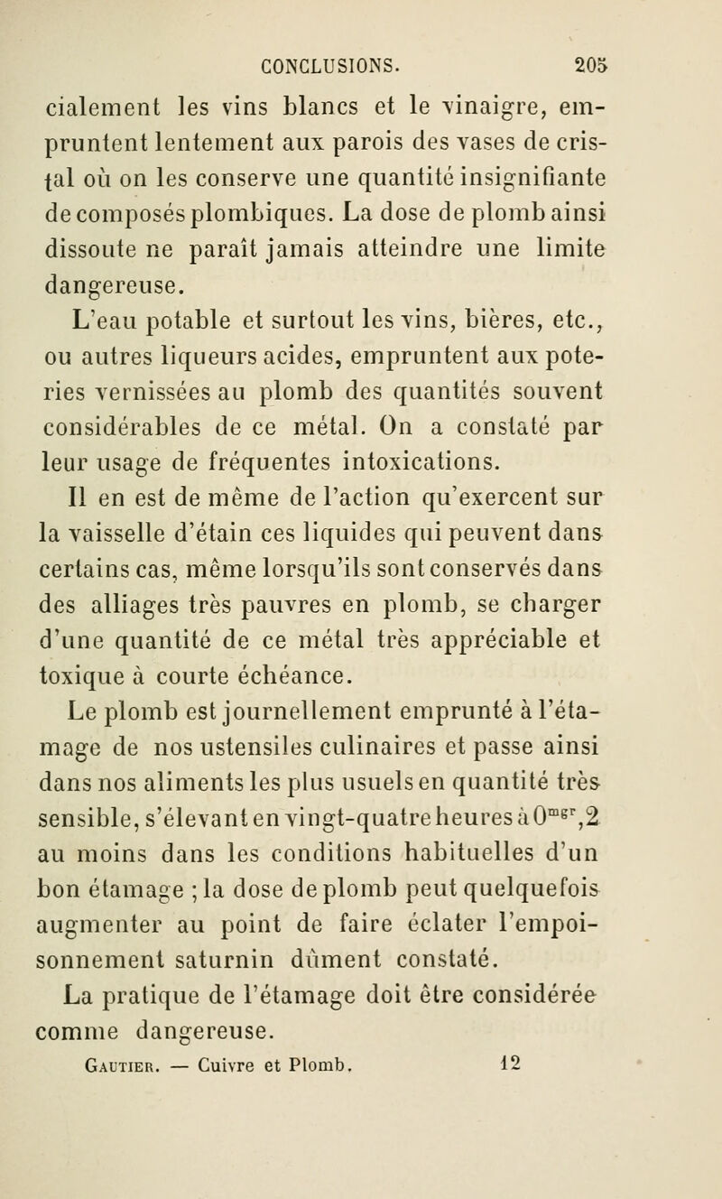 cialement les vins blancs et le \inaigre, em- pruntent lentement aux parois des vases de cris- tal où on les conserve une quantité insignifiante de composés plombiques. La dose de plomb ainsi dissoute ne paraît jamais atteindre une limite dangereuse. L'eau potable et surtout les vins, bières, etc., ou autres liqueurs acides, empruntent aux pote- ries vernissées au plomb des quantités souvent considérables de ce métal. On a constaté par leur usage de fréquentes intoxications. Il en est de même de l'action qu'exercent sur la vaisselle d'étain ces liquides qui peuvent dans certains cas, même lorsqu'ils sont conservés dans des alliages très pauvres en plomb, se charger d'une quantité de ce métal très appréciable et toxique à courte échéance. Le plomb est journellement emprunté à l'éta- mage de nos ustensiles culinaires et passe ainsi dans nos aliments les plus usuels en quantité très sensible, s'élevant en vingt-quatre heures à 0™^%2 au moins dans les conditions habituelles d'un bon étamage ; la dose de plomb peut quelquefois augmenter au point de faire éclater l'empoi- sonnement saturnin dûment constaté. La pratique de l'étamage doit être considérée comme dangereuse. Gautier. — Cuivre et Plomb. 12