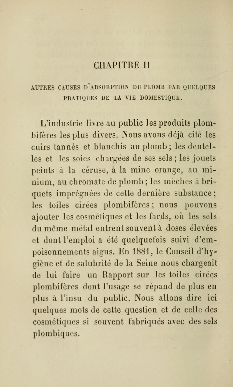 CHAPITRE 11 AUTRES CAUSES d'aBSORPTION DU PLOMB PAR QUELQUES PRATIQUES DE LA VIE DOMESTIQUE. L'industrie livre au public les produits plom- bifères les plus divers. Nous avons déjà cité les cuirs tannés et blanchis au plomb; les dentel- les et les soies chargées de ses sels ; les jouets peints à la cériise, à la mine orange, au mi- nium, au chromate de plomb ; les mèches à bri- quets imprégnées de cette dernière substance; les toiles cirées plombifères ; nous pouvons ajouter les cosmétiques et les fards, où les sels du même métal entrent souvent à doses élevées et dont l'emploi a été quelquefois suivi d'em- poisonnements aigus. En 1881, le Conseil d'hy- giène et de salubrité de la Seine nous chargeait de lui faire un Rapport sur les toiles cirées plombifères dont l'usage se répand de plus en plus à l'insu du public. Nous allons dire ici quelques mots de cette question et de celle des cosmétiques si souvent fabriqués avec des sels plombiqucs.