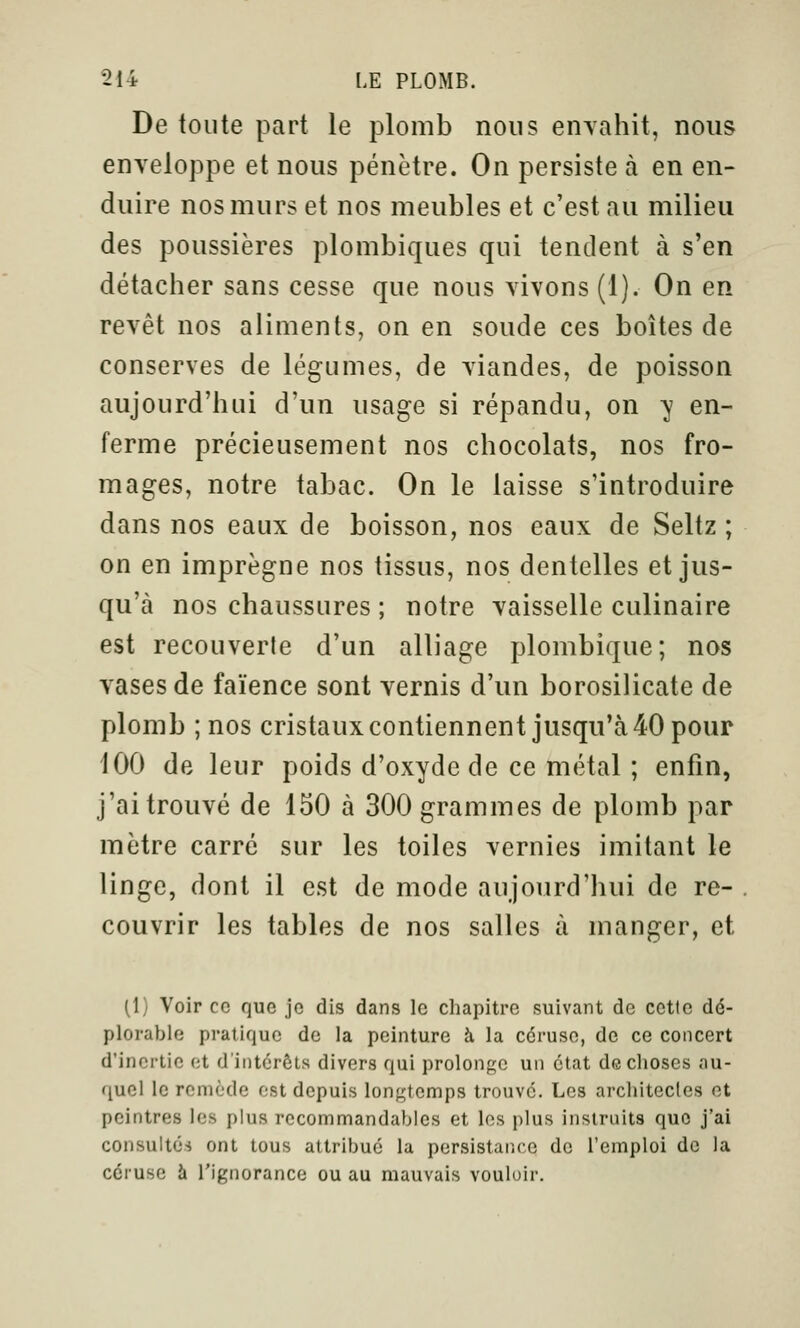 De toute part le plomb nous enyahit, nous enveloppe et nous pénètre. On persiste à en en- duire nos murs et nos meubles et c'est au milieu des poussières plombiques qui tendent à s'en détacher sans cesse que nous vivons (1). On en revêt nos aliments, on en soude ces boîtes de conserves de légumes, de viandes, de poisson aujourd'hui d'un usage si répandu, on ^ en- ferme précieusement nos chocolats, nos fro- mages, notre tabac. On le laisse s'introduire dans nos eaux de boisson, nos eaux de Seltz ; on en imprègne nos tissus, nos dentelles et jus- qu'à nos chaussures ; notre vaisselle culinaire est recouverte d'un alliage plombique; nos vases de faïence sont vernis d'un borosilicate de plomb ; nos cristauxcontiennent jusqu'à40 pour 100 de leur poids d'oxyde de ce métal ; enfin, j'ai trouvé de 150 à 300 grammes de plomb par mètre carré sur les toiles vernies imitant le linge, dont il est de mode aujourd'hui de re- couvrir les tables de nos salles à manger, et (1) Voir ce que je dis dans le chapitre suivant de cette dé- plorable pratique de la peinture à la céruse, de ce concert d'inertie et d'intérêts divers qui prolonge un état de choses au- quel le remède est depuis longtemps trouve. Les architectes et peintres les plus rccommandables et les plus instruits que j'ai consulté* ont tous attribué la persistance de l'emploi de la céruse à l'ignorance ou au mauvais vouloir.