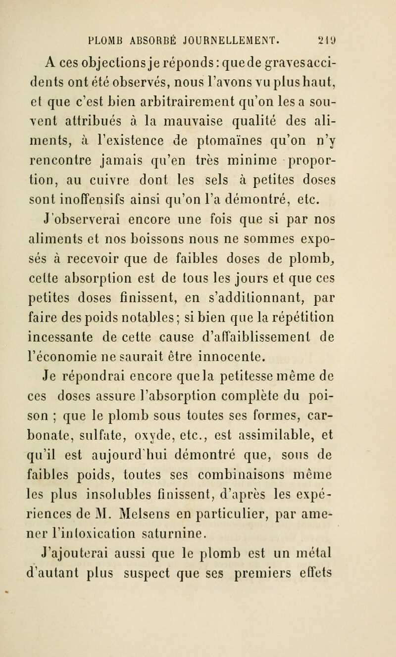 A ces objectionsje réponds: que de gravesacci- dents ont été observés, nous l'avons vu plus haut, et que c'est bien arbitrairenient qu'on lésa sou- vent attribués à la mauvaise qualité des ali- ments, à l'existence de ptomaïnes qu'on n'y rencontre jamais qu'en très minime propor- tion, au cuivre dont les sels à petites doses sont inoffensifs ainsi qu'on l'a démontré, etc. J'observerai encore une fois que si par nos aliments et nos boissons nous ne sommes expo- sés à recevoir que de faibles doses de plomb^ cette absorption est de tous les jours et que ces petites doses finissent, en s'additionnant, par faire des poids notables ; si bien que la répétition incessante de cette cause d'affaiblissement de l'économie ne saurait être innocente. Je répondrai encore quela petitesse même de ces doses assure l'absorption complète du poi- son ; que le plomb sous toutes ses formes, car- bonate, sulfate, oxyde, etc., est assimilable, et qu'il est aujourd'hui démontré que, sous de faibles poids, toutes ses combinaisons même les plus insolubles finissent, d'après les expé- riences de M. Melsens en particulier, par ame- ner l'intoxication saturnine. J'ajouterai aussi que le plomb est un métal d'autant plus suspect que ses premiers effets