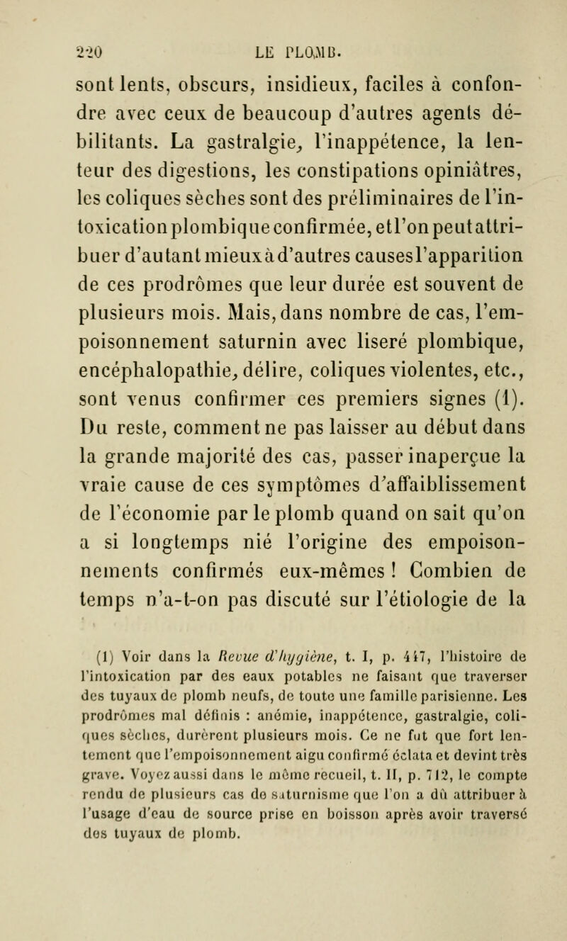 sont lents, obscurs, insidieux, faciles à confon- dre avec ceux de beaucoup d'autres agents dé- bilitants. La gastralgie^ l'inappétence, la len- teur des digestions, les constipations opiniâtres, les coliques sècbes sont des préliminaires de l'in- toxicationplombiqueconfîrmée,etronpeutattri- buer d'autant mieuxàd'autrescausesrapparilion de ces prodromes que leur durée est souvent de plusieurs mois. Mais, dans nombre de cas, l'em- poisonnement saturnin avec liseré plombique, encépbalopatbie^ délire, coliques violentes, etc., sont venus confirmer ces premiers signes (1). Du reste, comment ne pas laisser au début dans la grande majorité des cas, passer inaperçue la vraie cause de ces symptômes d'affaiblissement de l'économie par le plomb quand on sait qu'on a si longtemps nié l'origine des empoison- nements confirmés eux-mêmes ! Combien de temps n'a-l-on pas discuté sur l'étiologie de la (1) Voir dans la Revue (Thygiène, t. I, p. 4i7, l'iiistoire de rintoxication par des eaux potables ne faisant que traverser des tuyaux de plomb neufs, de toute une famille parisienne. Les prodrônuîs mal définis : anémie, inappélencc, gastralgie, coli- (lucs sèches, durèrent plusieurs mois. Ce ne fut que fort len- tement que l'empoisonnement aigu confirme éclata et devint très grave. Voyoz aussi dans le mûnic recueil, t. H, p. 712, le compte rendu de plusieurs cas de saturnisme que Ton a dû attribuera l'usage d'eau de source prise en boisson après avoir traversé dos tuyaux de plomb.