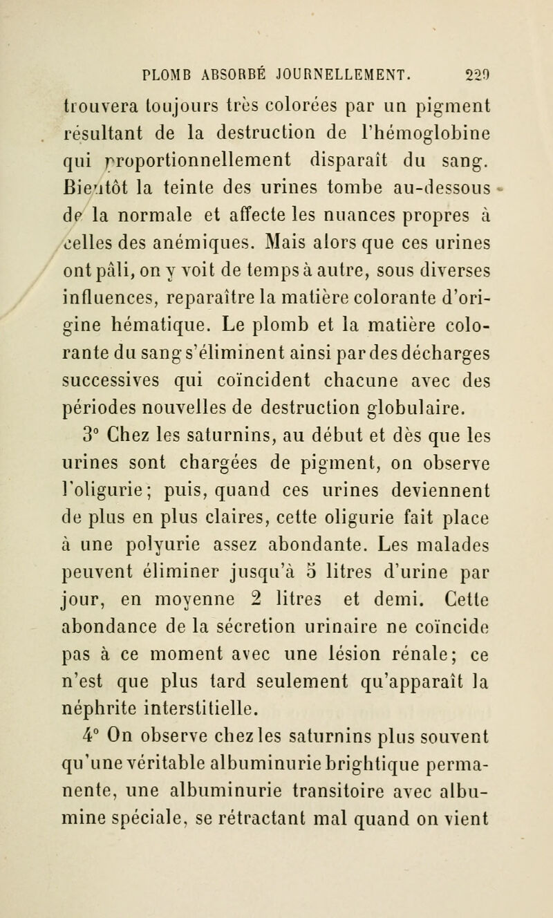 trouvera toujours très colorées par un pigment résultant de la destruction de l'hémoglobine qui proportionnellement disparaît du sang. Bie'itôt la teinte des urines tombe au-dessous de la normale et affecte les nuances propres à celles des anémiques. Mais alors que ces urines ont pâli, on y voit de temps à autre, sous diverses influences, reparaître la matière colorante d'ori- gine hématique. Le plomb et la matière colo- rante du sang s'éliminent ainsi par des décharges successives qui coïncident chacune avec des périodes nouvelles de destruction globulaire. 3° Chez les saturnins, au début et dès que les urines sont chargées de pigment, on observe l'oligurie ; puis, quand ces urines deviennent de plus en plus claires, cette oligurie fait place à une polyurie assez abondante. Les malades peuvent éliminer jusqu'à o litres d'urine par jour, en moyenne 2 litres et demi. Cette abondance de la sécrétion urinaire ne coïncide pas à ce moment avec une lésion rénale; ce n'est que plus tard seulement qu'apparaît la néphrite interstitielle. 4° On observe chez les saturnins plus souvent qu'une véritable albuminurie brightique perma- nente, une albuminurie transitoire avec albu- mine spéciale, se rétractant mal quand on vient