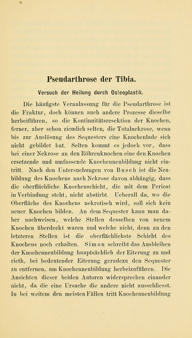 Versuch der Heilung durch Osteoplastik. Die häufigste Veranlassung für die Pseudarthrose ist die Fraktur, doch können auch andere Prozesse dieselbe herbeiführen, so die Kontinuitätsresektion der Knochen, ferner, aber schon ziemlich selten, die Totalnekrose, wenn bis zur Auslösung' des Sequesters eine Knocheulade sich nicht gebildet hat. Selten kommt es jedoch vor, dass bei einer Nekrose an den Röhrenknochen eine den Knochen ersetzende und umfassende Kuochenneubildung nicht ein- tritt. Nach den Untersuchungen von Busch ist die Neu- bildung des Knochens nach Nekrose davon abhängig, dass die oberflächliche Knochenschicht, die mit dem Periost in Verbindung steht, nicht abstirbt, üeberall da, wo die Oberfläche des Knochens nekrotisch wird, soll sich kein neuer Knochen bilden. An dem Sequester kann man da- her nachweisen, welche Stellen desselben von neuem Knochen überdeckt waren und welche nicht, denn an den letzteren Stellen ist die oberflächlichste Schicht des Knochens noch erhalten. Simon schreibt das Ausbleiben der Knochenneubildung hauptsächlich der Eiterung zu und rieth, bei bedeutender Eiterung geradezu den Sequester zu entfernen, um Knochenneubildung herbeizuführen. Die Ansichten dieser beiden Autoren widersprechen einander nicht, da die eine Ursache die andere nicht ausschliesst. In bei weitem den meisten Fällen tritt Knochenneubildung