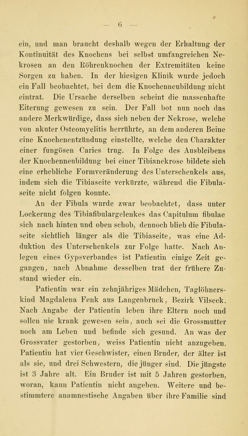 ein, und man bniucht deshalb wegen der Erhaltung' der Kontinuität des Knochens bei selbst umfangreichen Ne- krosen an den Röhrenknochen der Extremitäten keine Sorgen zu haben. In der hiesigen Klinik wurde jedoch ein Fall beobachtet, bei dem die Knochenneubildung nicht eintrat. Die Ursache derselben scheint die massenhafte Eiterung gewesen zu sein. Der Fall Ijot nun noch das andere Merkwürdige, dass sich neben der Nekrose^ welche von akuter Osteomyelitis herrührte, an dem anderen Beine eine Knochenentzündung einstellte, welche den Charakter einer fungösen Caries trug. In Folge des Ausbleibens der Knochenneubildung bei einer Tibianekrose bildete sich eine erhebliche Formveränderung des Unterschenkels aus, indem sich die Tibiaseite verkürzte, während die Fibula- seite nicht folgen konnte. An der Fibula wurde zwar beobachtet, dass unter Lockerung des Tibiafibulargelenkes das Capitulum fibulae sich nach hinten und oben schob, dennoch blieb die Fibula- seite sichtlich länger als die Tibiaseite, was eine Ad- duktion des Unterschenkels zur Folge hatte. Nach An- legen eines Gy])sverbandes ist Patientin einige Zeit ge- gangen, nach Abnahme desselben trat der frühere Zu- stand wieder ein. Patientin war ein zehnjähriges Mädchen, Taglöhners- kind Magdalena Fenk aus Langenbruck, Bezirk Vilseck. Nach Angabe der Patientin leben ihre Eltern noch und sollen nie krank gewesen sein, auch sei die Grossmutter noch am Leben und befinde sich gesund. An was der Grossvater gestorben, weiss Patientin nicht anzugeben. Patientin hat vier Geschwister, einen Bruder, der älter ist als sie, und drei Schwestern, die jünger sind. Die jüngste ist 3 Jahre alt. Ein Bruder ist mit 5 Jahren gestorben, woran, kann Patientin nicht angeben. Weitere und be- stimmtere anamnestische Angaben über ihre Familie sind