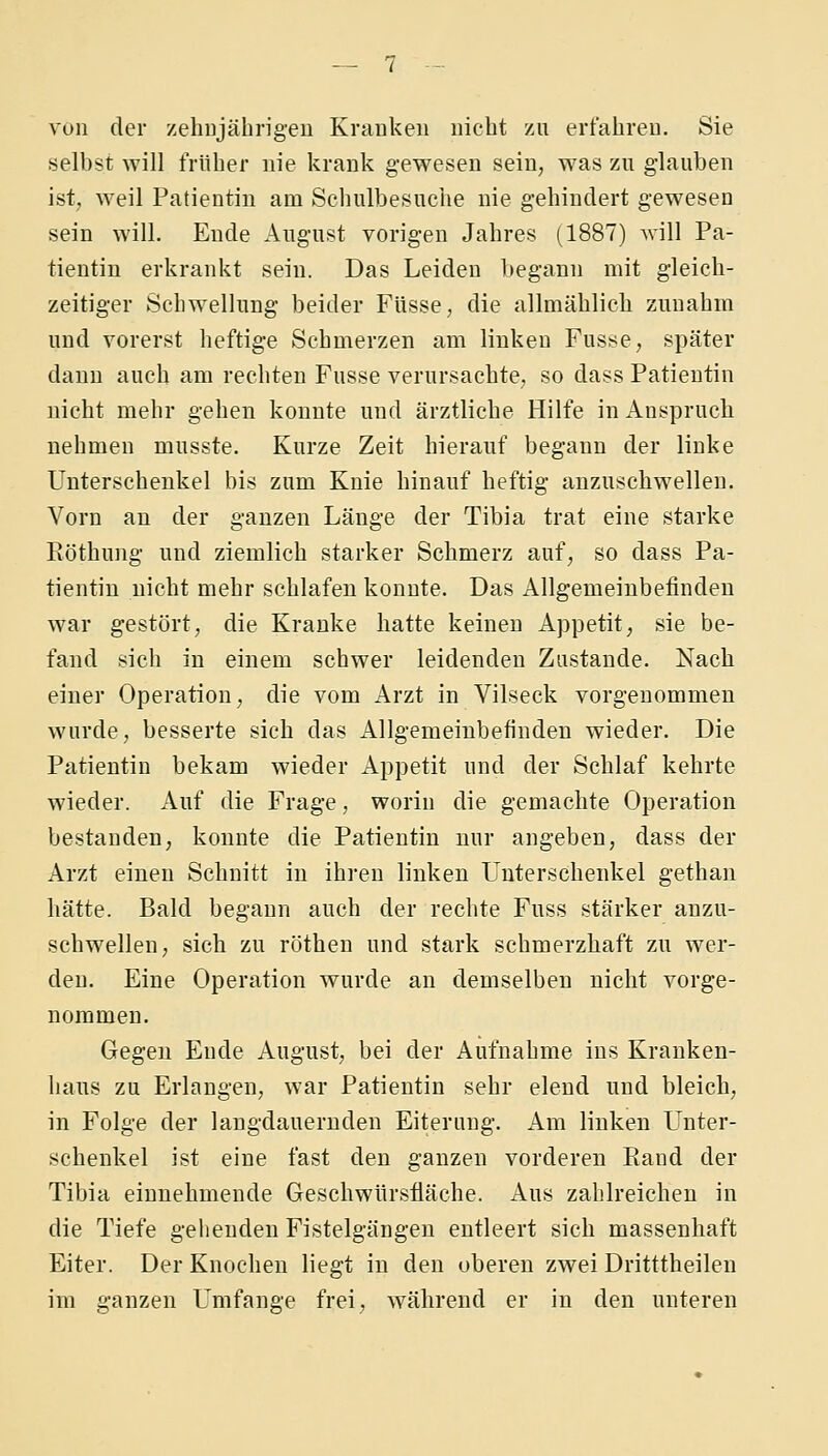 von der zehiijährigeu Kranken nicht zu erfahren, Sie selbst will früher nie krank gewesen sein, was zu glauben ist, weil Patientin am Schulbesuche nie gehindert gewesen sein will. Ende August vorigen Jahres (1887) will Pa- tientin erkrankt sein. Das Leiden begann mit gleich- zeitiger Schwellung beider Füsse, die allmählich zunahm und vorerst heftige Schmerzen am linken Fusse, später dann auch am rechten Fusse verursachte, so dass Patientin nicht mehr gehen konnte und ärztliche Hilfe in Anspruch nehmen musste. Kurze Zeit hierauf begann der linke Unterschenkel bis zum Knie hinauf heftig anzuschwellen. Vorn an der ganzen Länge der Tibia trat eine starke Eöthung und ziemlich starker Schmerz auf, so dass Pa- tientin nicht mehr schlafen konnte. Das Allgemeinbefinden war gestört, die Kranke hatte keinen Appetit, sie be- fand sich in einem schwer leidenden Zustande. Nach einer Operation, die vom Arzt in Vilseck vorgenommen wurde, besserte sich das Allgemeinbefinden wieder. Die Patientin bekam wieder Appetit und der Schlaf kehrte wieder. Auf die Frage, worin die gemachte Operation bestanden, konnte die Patientin nur angeben, dass der Arzt einen Schnitt in ihren linken Unterschenkel gethan hätte. Bald begann auch der rechte Fuss stärker anzu- schwellen, sich zu röthen und stark schmerzhaft zu wer- den. Eine Operation wurde an demselben nicht vorge- nommen. Gegen Ende August, bei der Aufnahme ins Kranken- haus zu Erlangen, war Patientin sehr elend und bleich, in Folge der langdaueruden Eiterung. Am linken LTnter- schenkel ist eine fast den ganzen vorderen Rand der Tibia einnehmende Geschwürsfläche. Aus zahlreichen in die Tiefe gellenden Fistelgängen entleert sich massenhaft Eiter. Der Knochen liegt in den oberen zwei Dritttheilen im ganzen Umfange frei, während er in den unteren